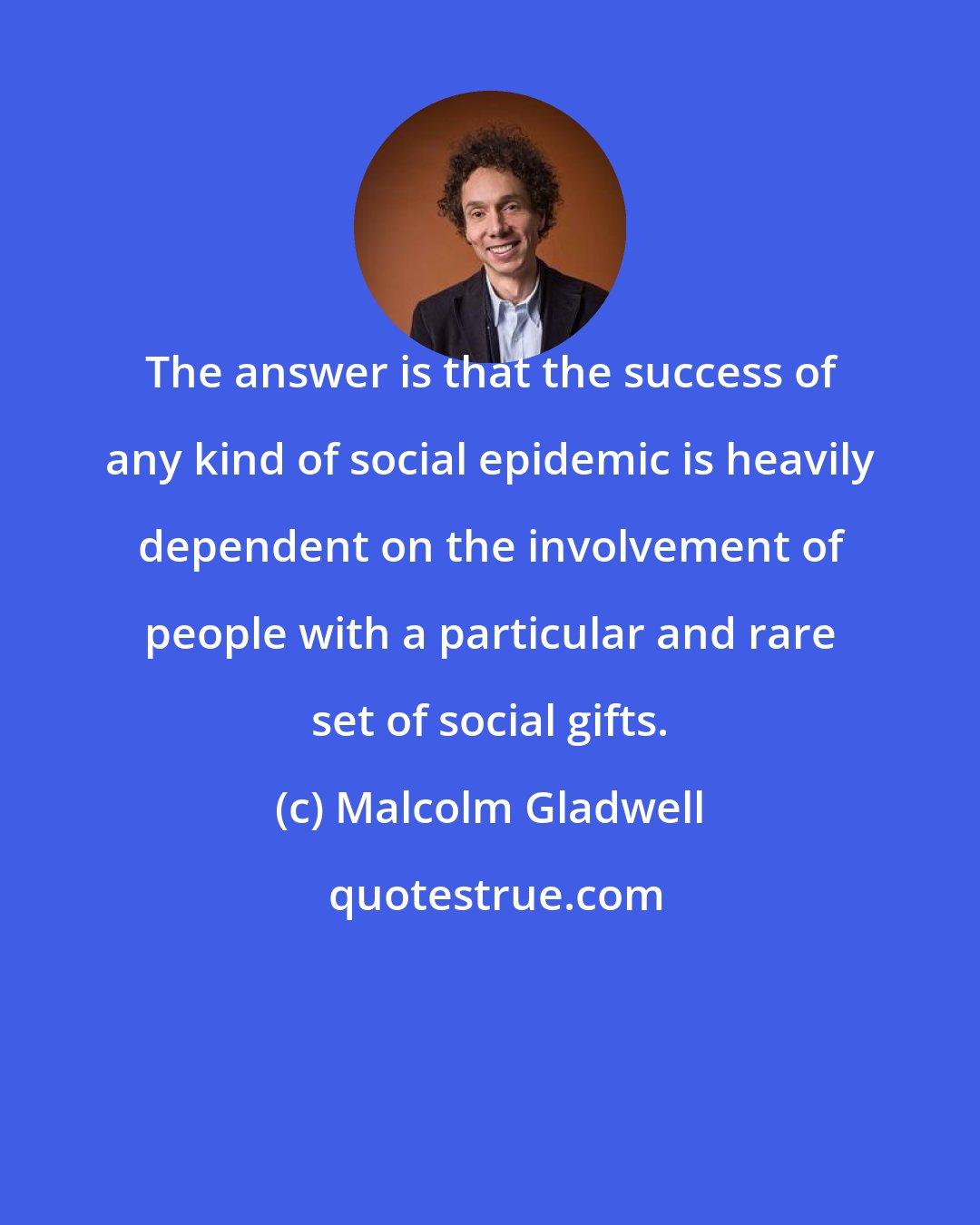 Malcolm Gladwell: The answer is that the success of any kind of social epidemic is heavily dependent on the involvement of people with a particular and rare set of social gifts.