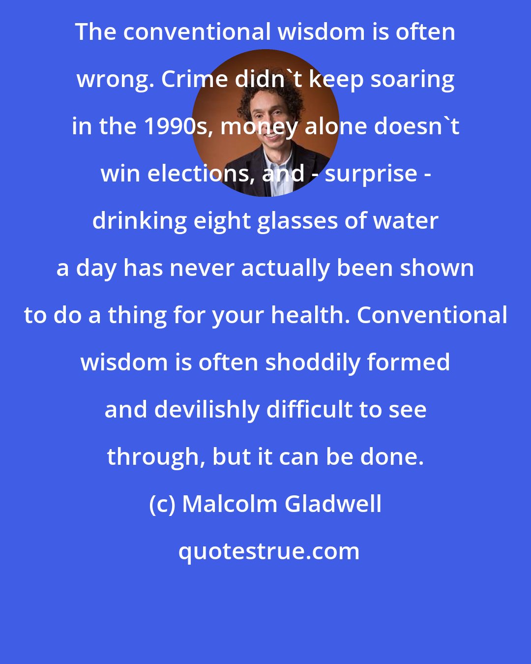 Malcolm Gladwell: The conventional wisdom is often wrong. Crime didn't keep soaring in the 1990s, money alone doesn't win elections, and - surprise - drinking eight glasses of water a day has never actually been shown to do a thing for your health. Conventional wisdom is often shoddily formed and devilishly difficult to see through, but it can be done.