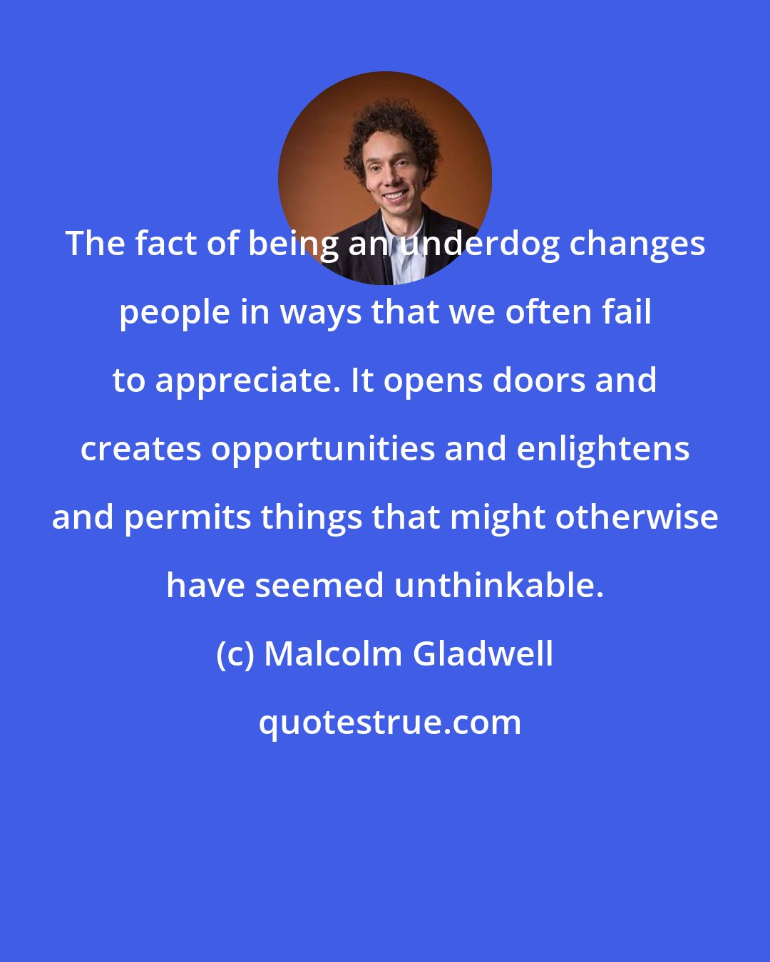 Malcolm Gladwell: The fact of being an underdog changes people in ways that we often fail to appreciate. It opens doors and creates opportunities and enlightens and permits things that might otherwise have seemed unthinkable.