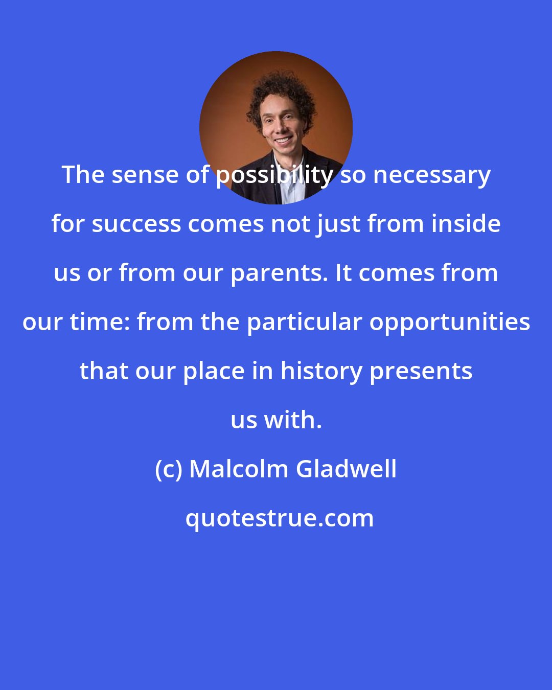 Malcolm Gladwell: The sense of possibility so necessary for success comes not just from inside us or from our parents. It comes from our time: from the particular opportunities that our place in history presents us with.