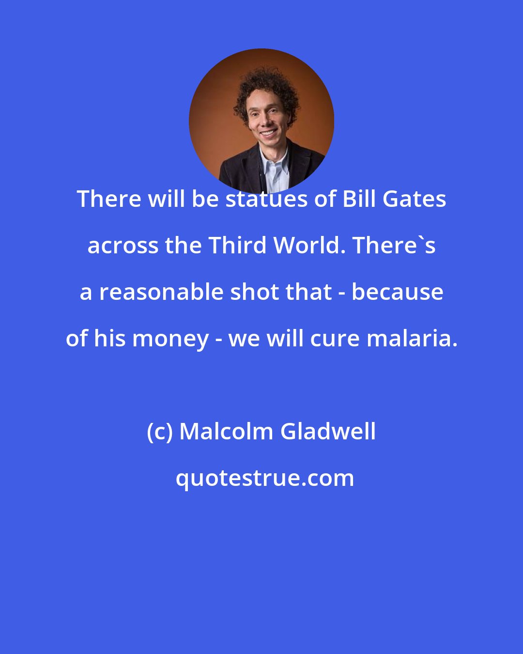 Malcolm Gladwell: There will be statues of Bill Gates across the Third World. There's a reasonable shot that - because of his money - we will cure malaria.