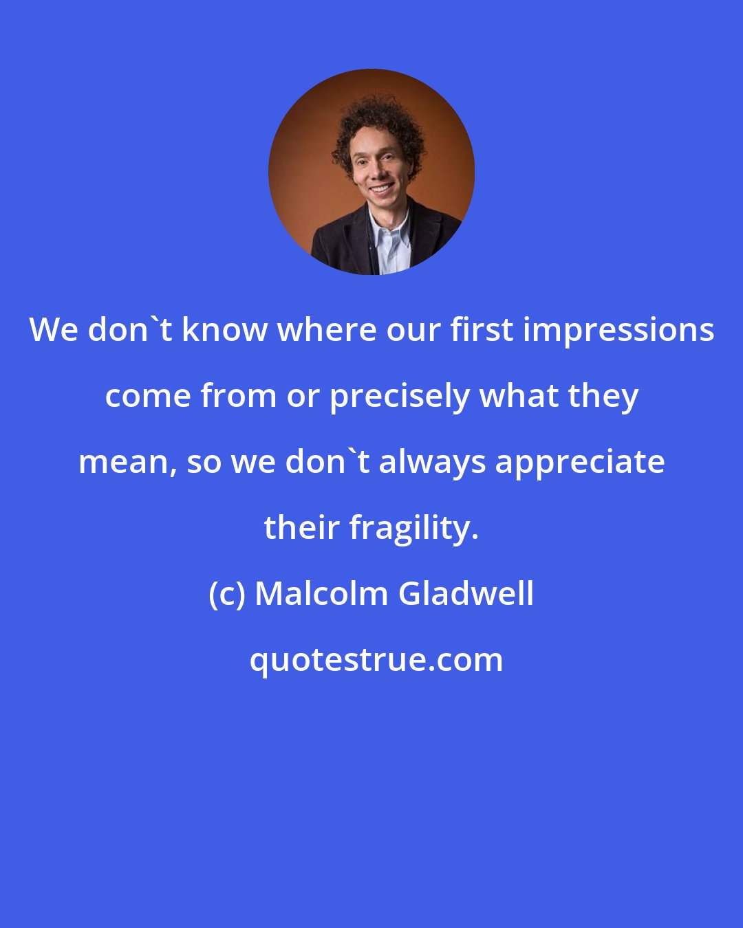 Malcolm Gladwell: We don't know where our first impressions come from or precisely what they mean, so we don't always appreciate their fragility.