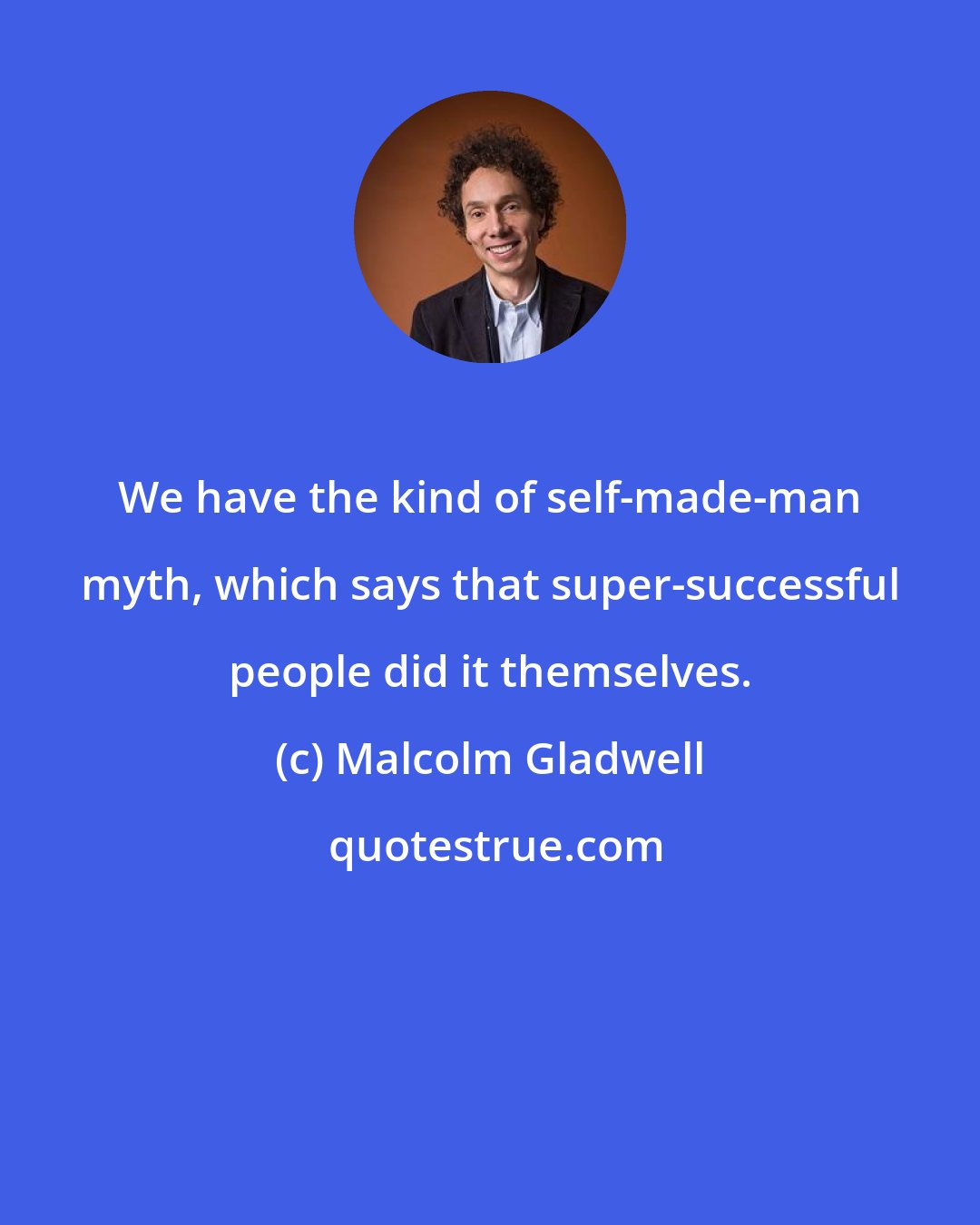 Malcolm Gladwell: We have the kind of self-made-man myth, which says that super-successful people did it themselves.