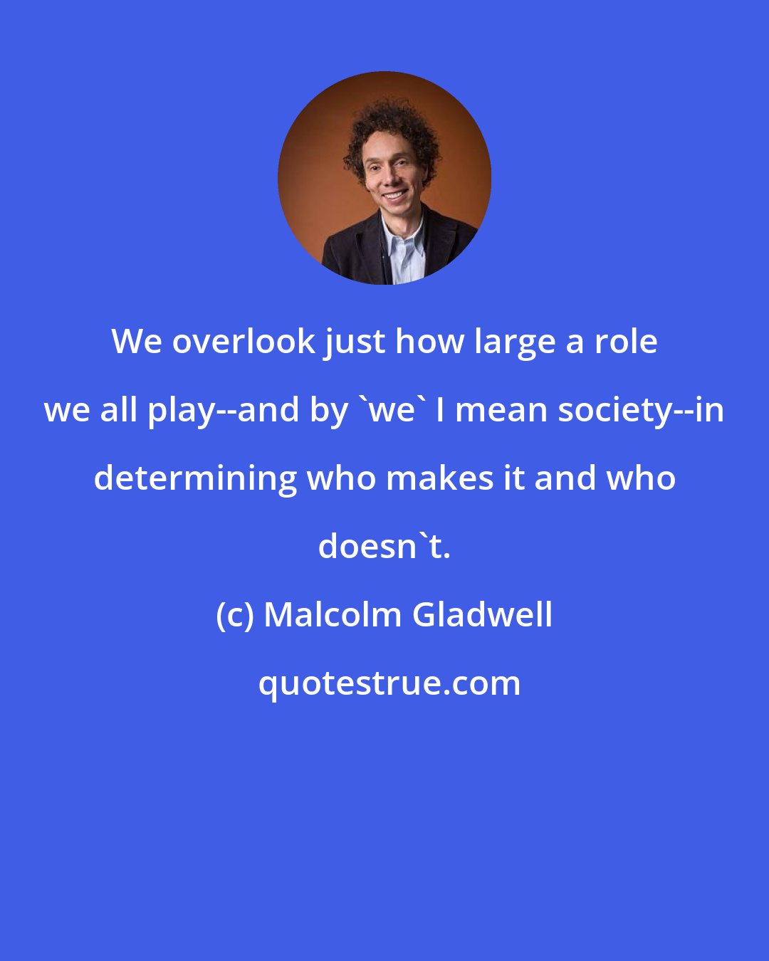 Malcolm Gladwell: We overlook just how large a role we all play--and by 'we' I mean society--in determining who makes it and who doesn't.