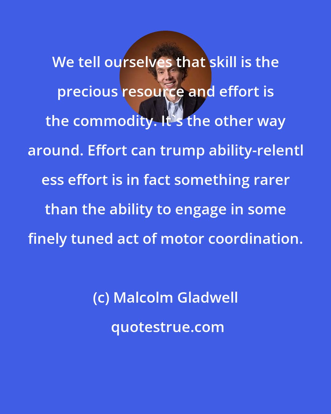 Malcolm Gladwell: We tell ourselves that skill is the precious resource and effort is the commodity. It's the other way around. Effort can trump ability-relentl ess effort is in fact something rarer than the ability to engage in some finely tuned act of motor coordination.