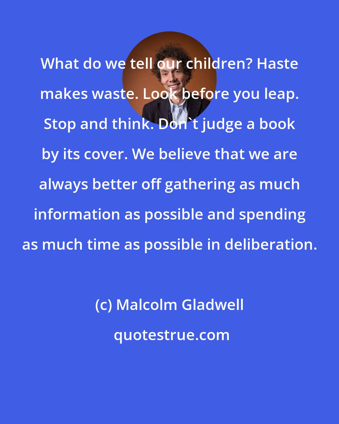 Malcolm Gladwell: What do we tell our children? Haste makes waste. Look before you leap. Stop and think. Don't judge a book by its cover. We believe that we are always better off gathering as much information as possible and spending as much time as possible in deliberation.