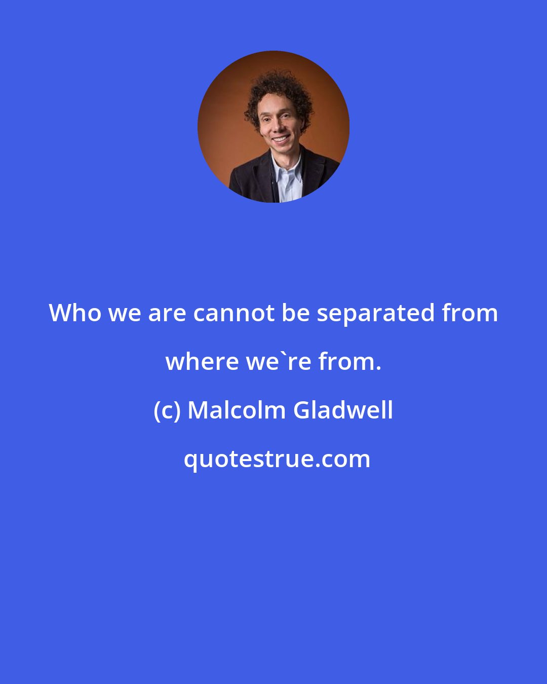 Malcolm Gladwell: Who we are cannot be separated from where we're from.