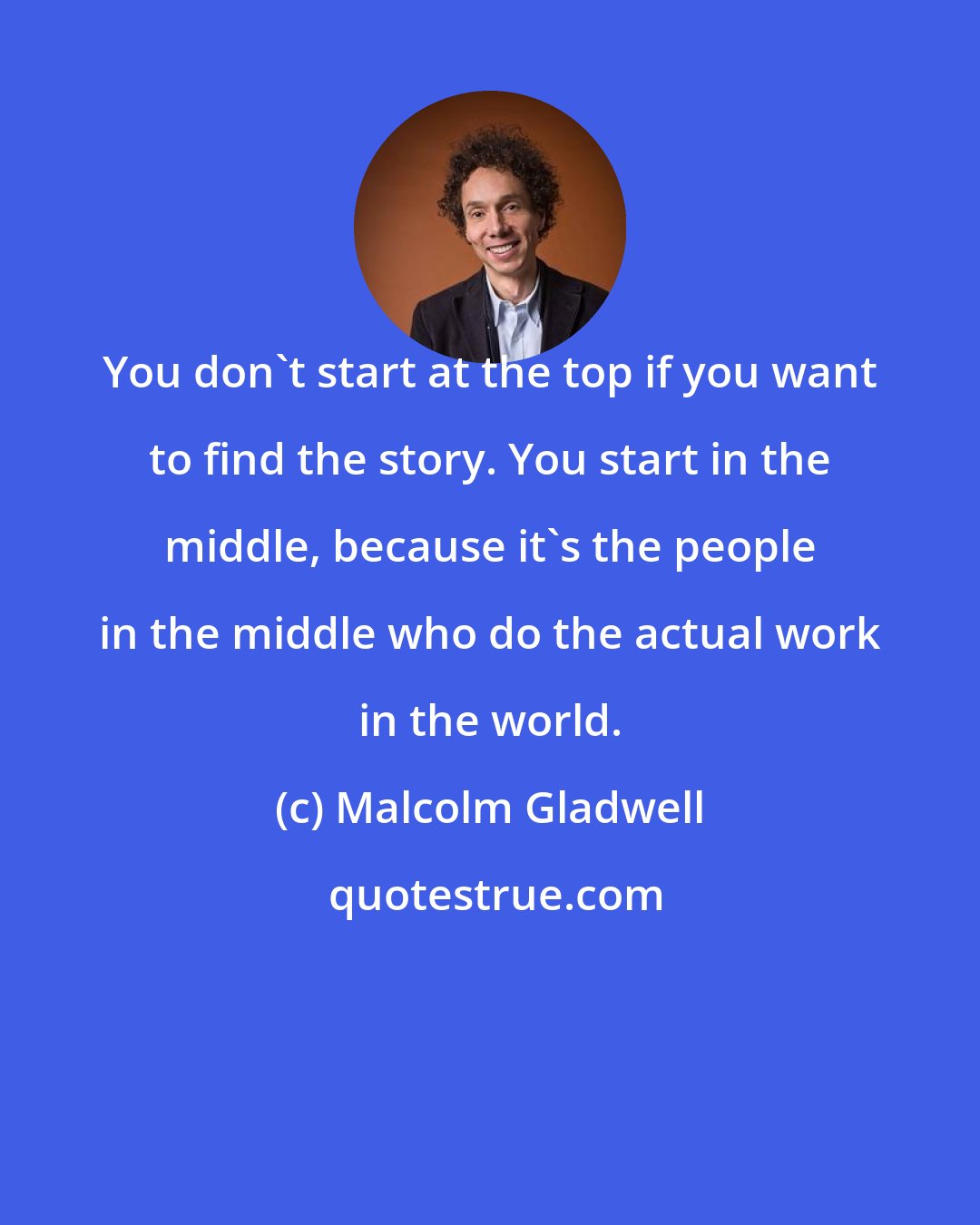 Malcolm Gladwell: You don't start at the top if you want to find the story. You start in the middle, because it's the people in the middle who do the actual work in the world.