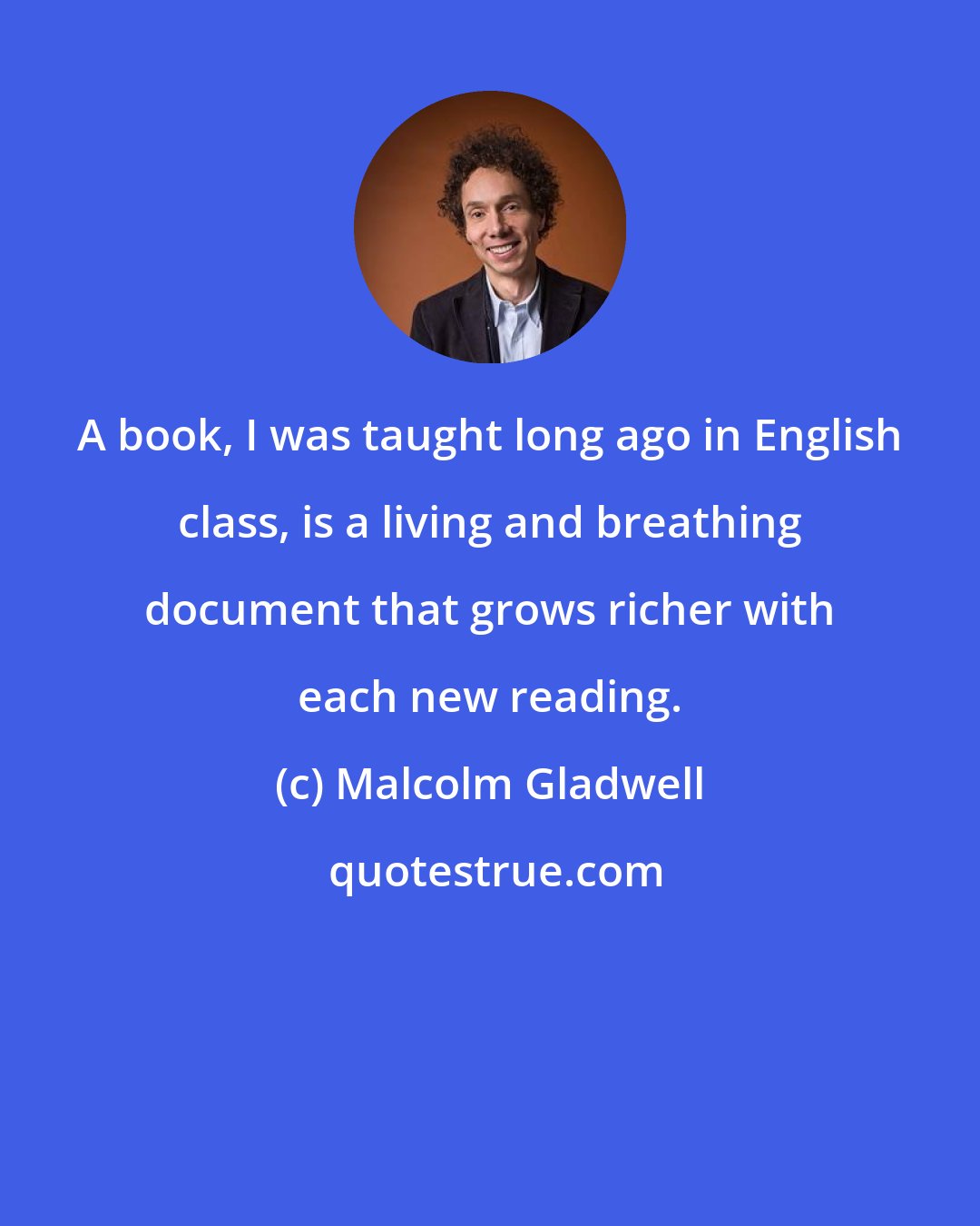 Malcolm Gladwell: A book, I was taught long ago in English class, is a living and breathing document that grows richer with each new reading.