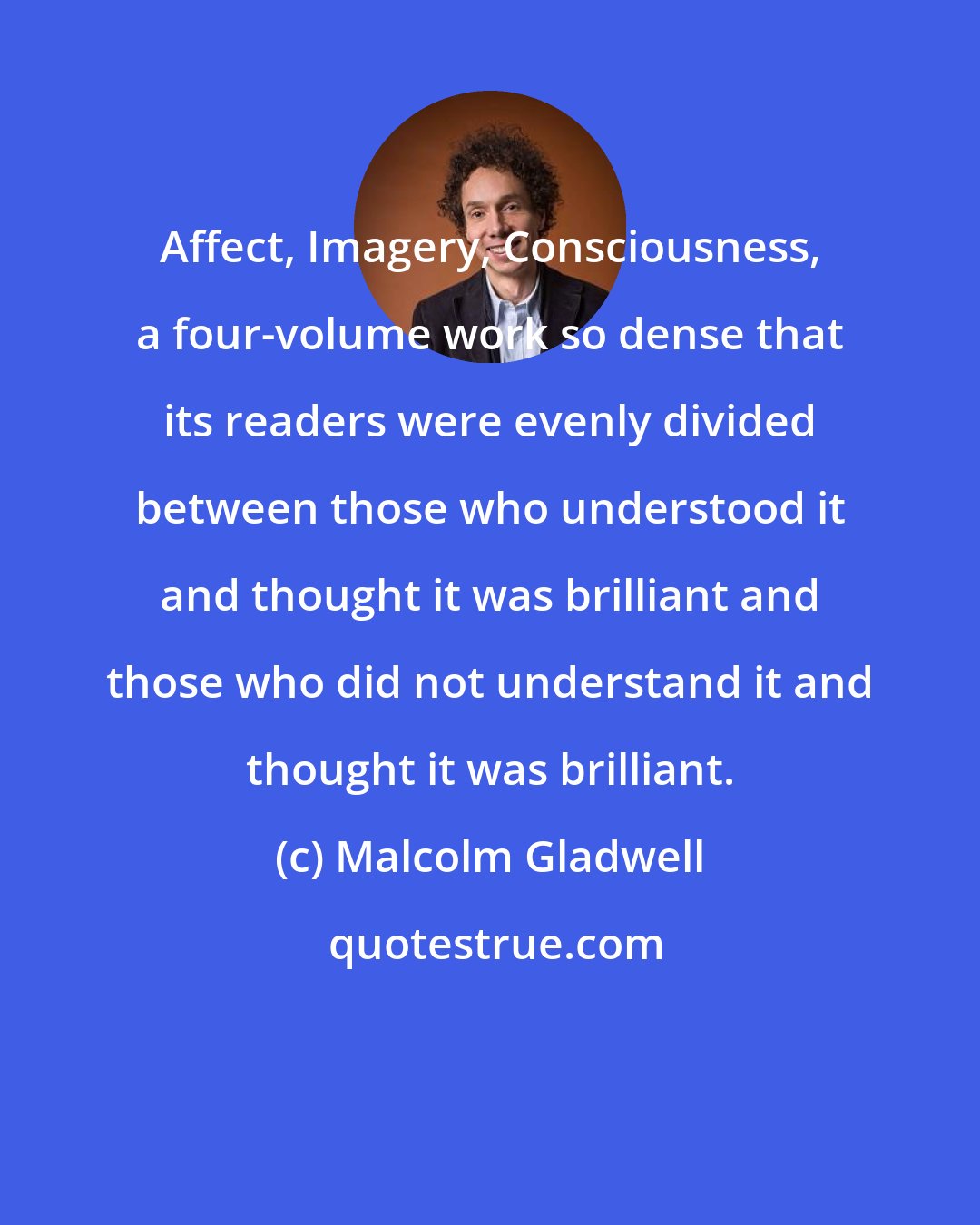 Malcolm Gladwell: Affect, Imagery, Consciousness, a four-volume work so dense that its readers were evenly divided between those who understood it and thought it was brilliant and those who did not understand it and thought it was brilliant.