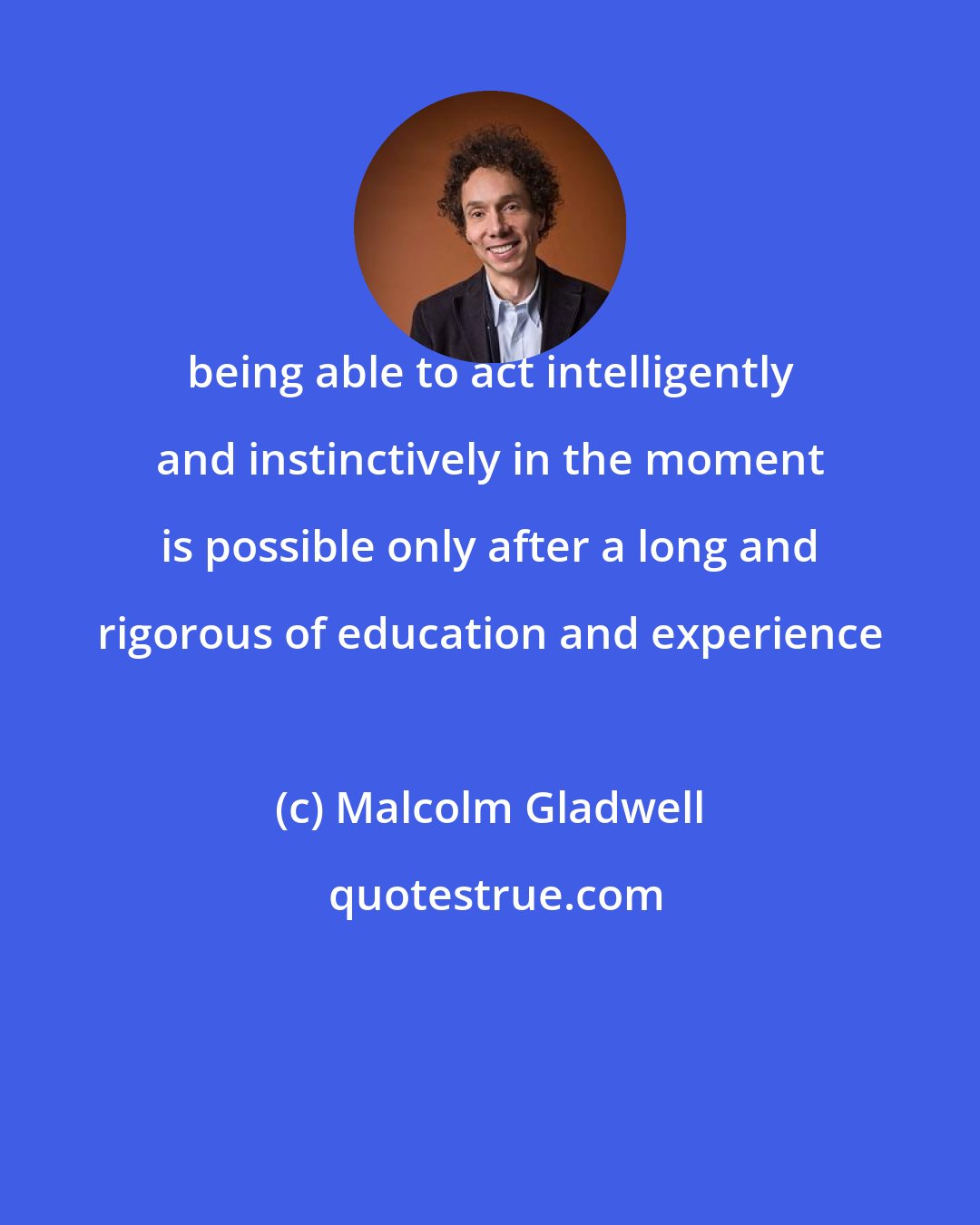 Malcolm Gladwell: being able to act intelligently and instinctively in the moment is possible only after a long and rigorous of education and experience