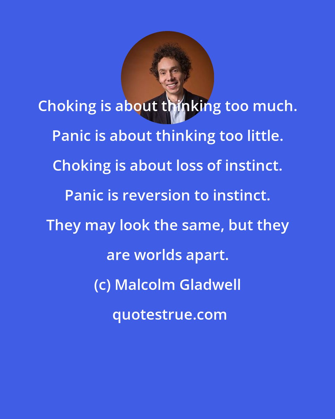 Malcolm Gladwell: Choking is about thinking too much. Panic is about thinking too little. Choking is about loss of instinct. Panic is reversion to instinct. They may look the same, but they are worlds apart.