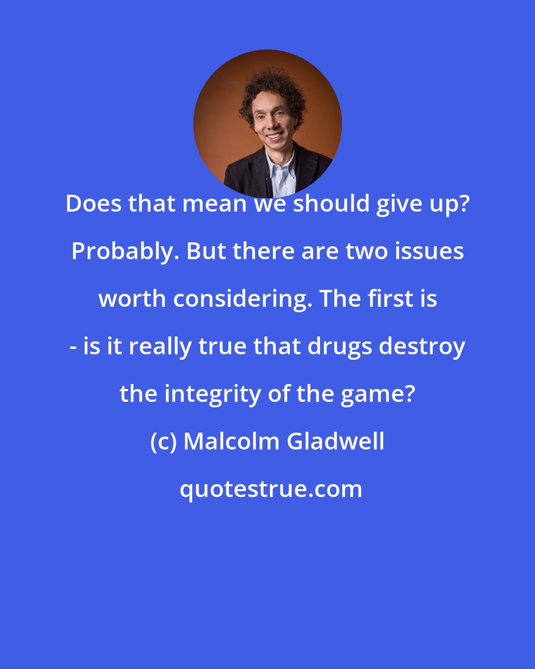 Malcolm Gladwell: Does that mean we should give up? Probably. But there are two issues worth considering. The first is - is it really true that drugs destroy the integrity of the game?