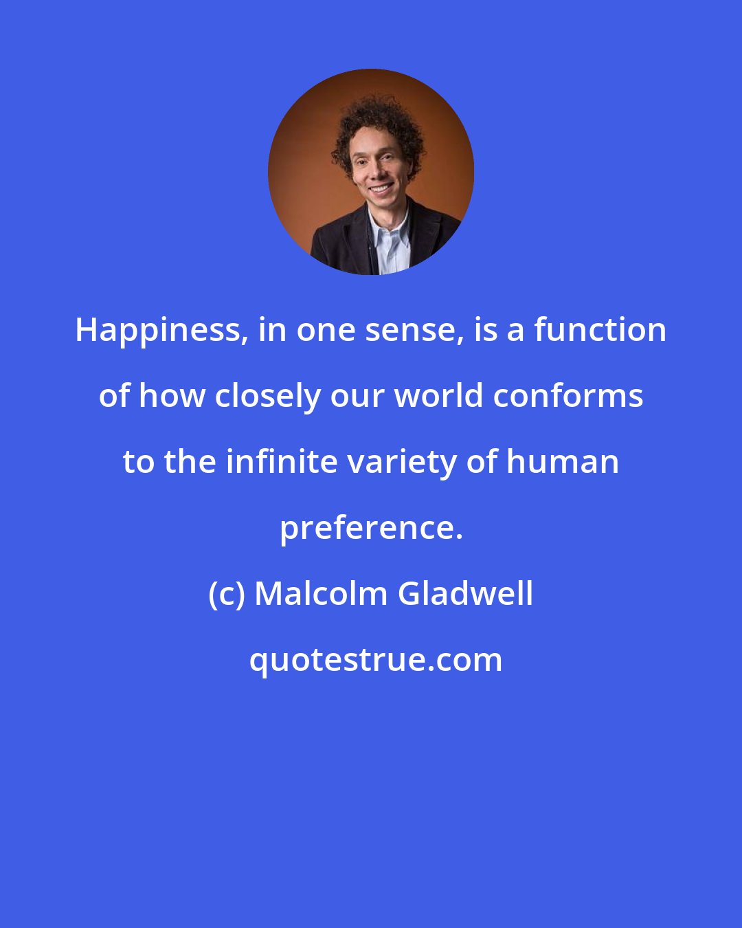 Malcolm Gladwell: Happiness, in one sense, is a function of how closely our world conforms to the infinite variety of human preference.