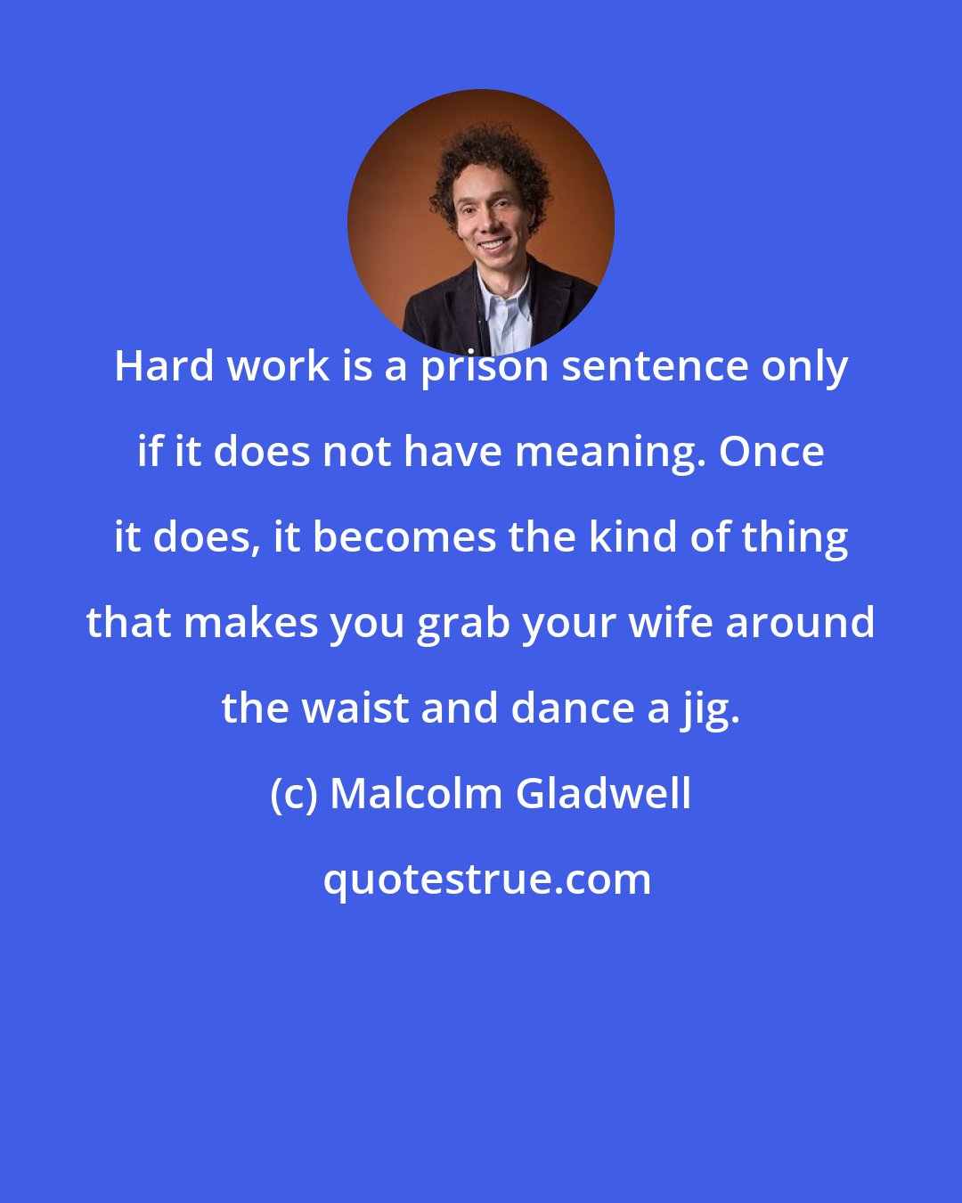 Malcolm Gladwell: Hard work is a prison sentence only if it does not have meaning. Once it does, it becomes the kind of thing that makes you grab your wife around the waist and dance a jig.