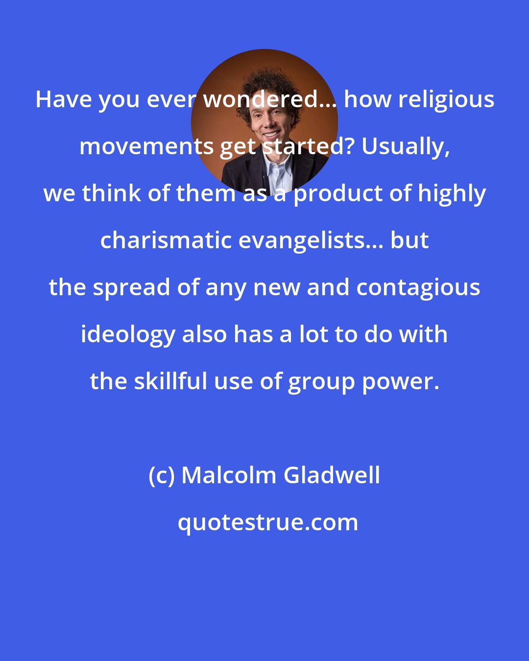 Malcolm Gladwell: Have you ever wondered... how religious movements get started? Usually, we think of them as a product of highly charismatic evangelists... but the spread of any new and contagious ideology also has a lot to do with the skillful use of group power.