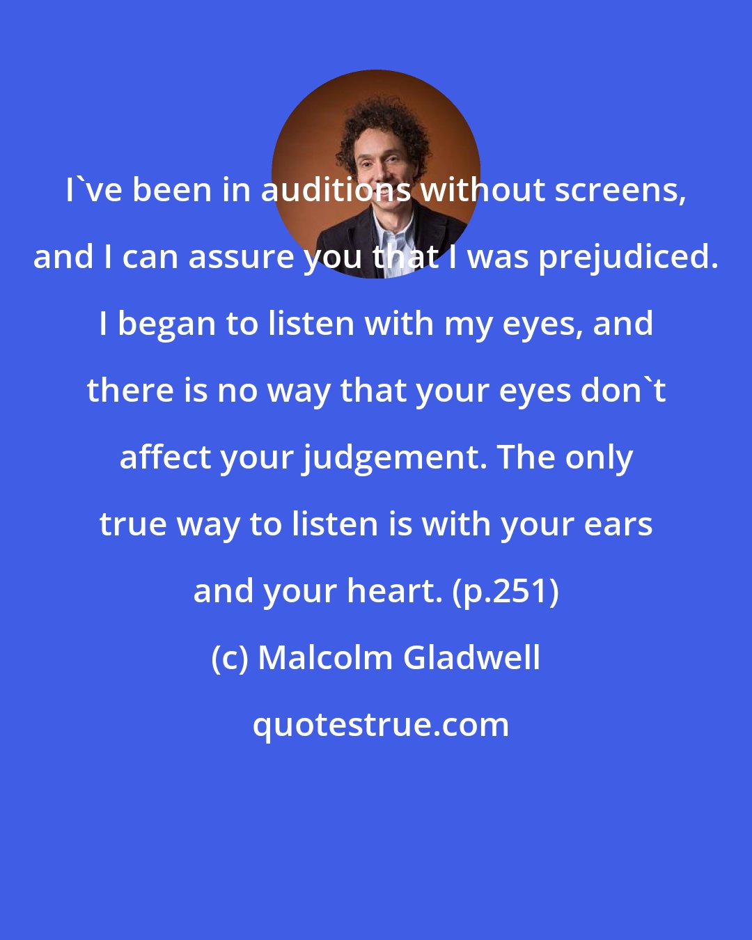 Malcolm Gladwell: I've been in auditions without screens, and I can assure you that I was prejudiced. I began to listen with my eyes, and there is no way that your eyes don't affect your judgement. The only true way to listen is with your ears and your heart. (p.251)