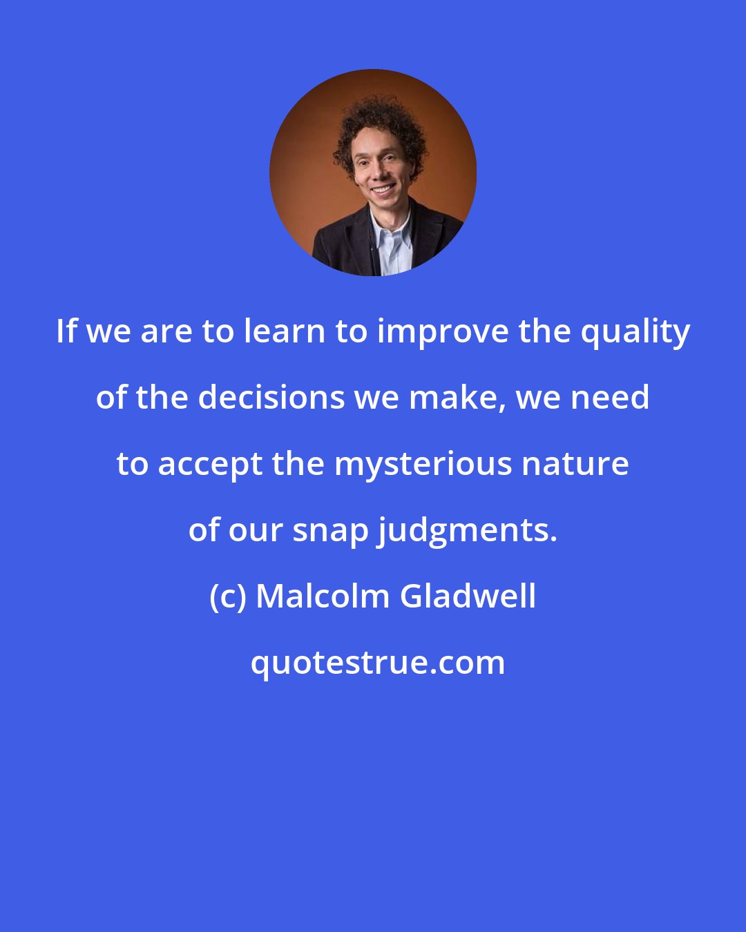 Malcolm Gladwell: If we are to learn to improve the quality of the decisions we make, we need to accept the mysterious nature of our snap judgments.