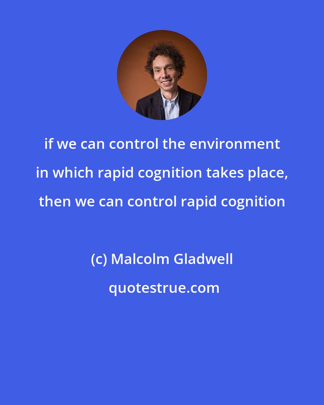 Malcolm Gladwell: if we can control the environment in which rapid cognition takes place, then we can control rapid cognition