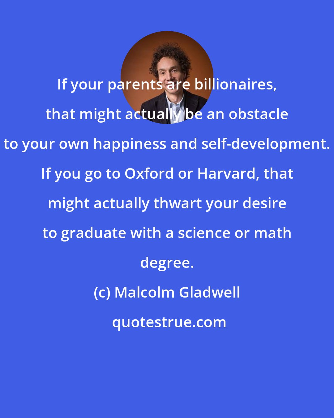 Malcolm Gladwell: If your parents are billionaires, that might actually be an obstacle to your own happiness and self-development. If you go to Oxford or Harvard, that might actually thwart your desire to graduate with a science or math degree.