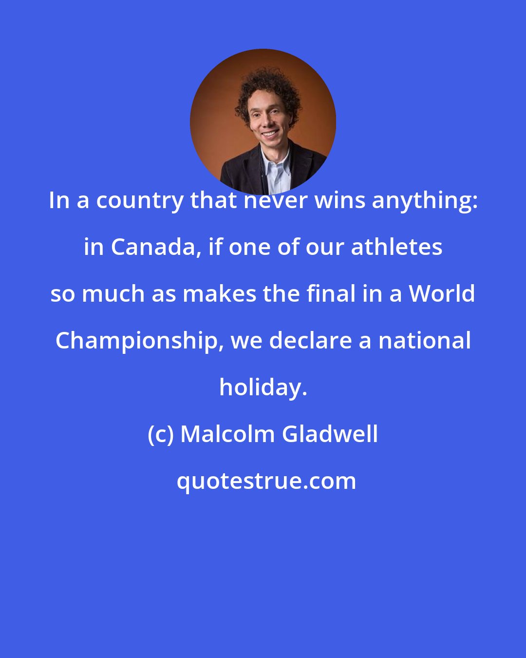 Malcolm Gladwell: In a country that never wins anything: in Canada, if one of our athletes so much as makes the final in a World Championship, we declare a national holiday.