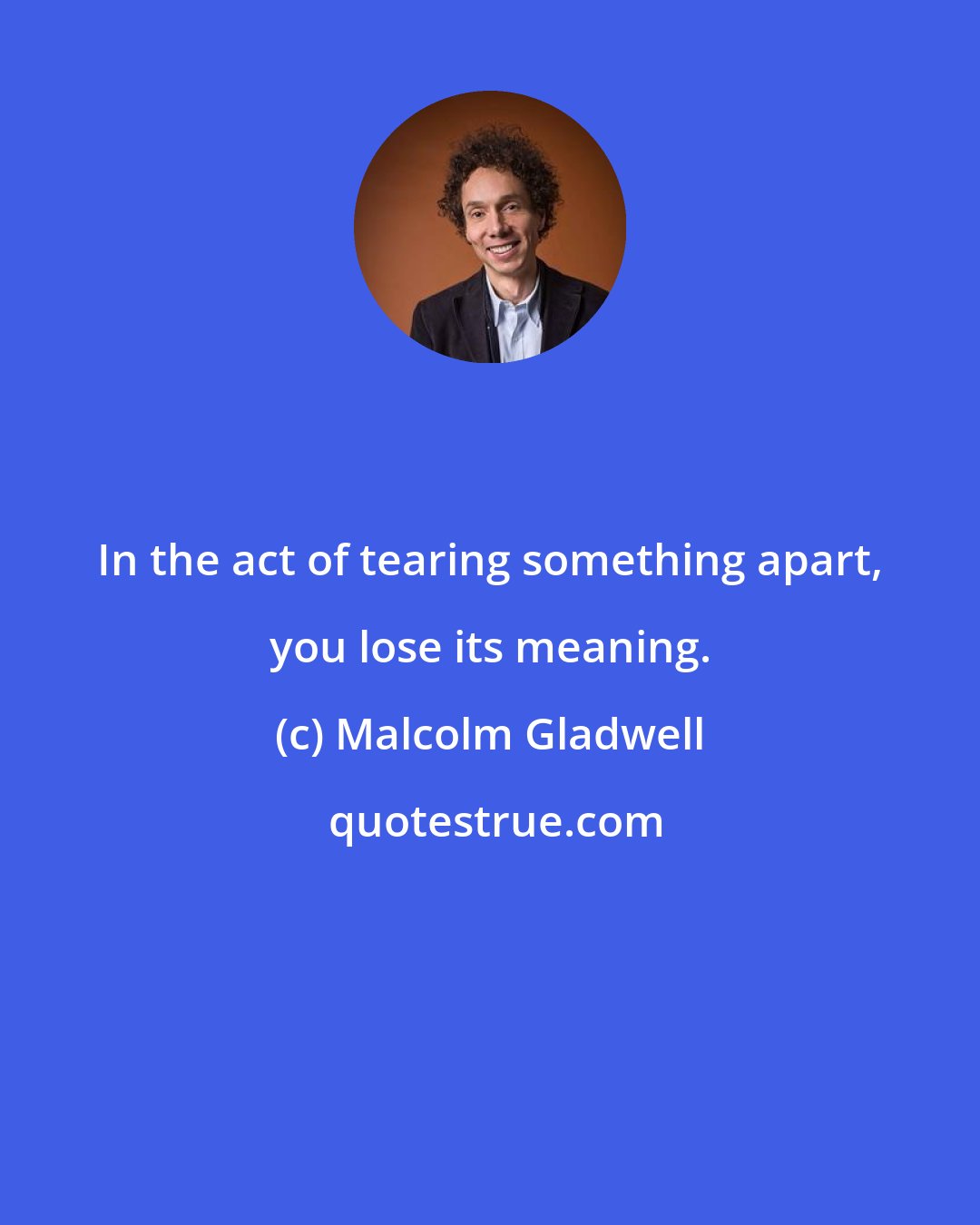 Malcolm Gladwell: In the act of tearing something apart, you lose its meaning.