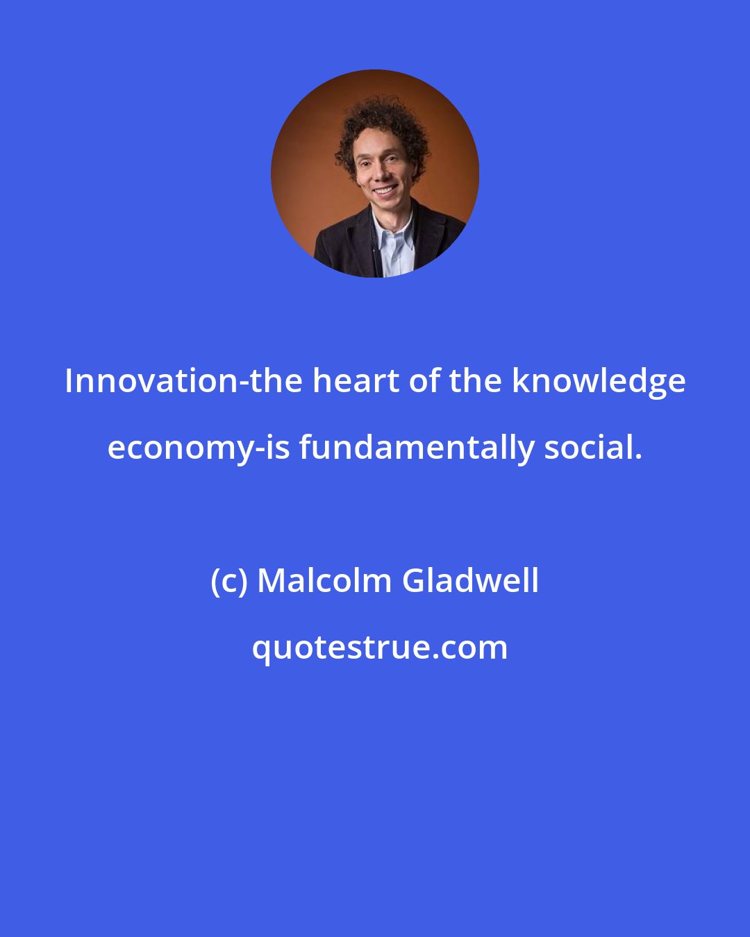 Malcolm Gladwell: Innovation-the heart of the knowledge economy-is fundamentally social.