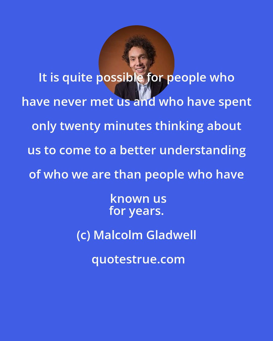 Malcolm Gladwell: It is quite possible for people who have never met us and who have spent only twenty minutes thinking about us to come to a better understanding of who we are than people who have known us
 for years.