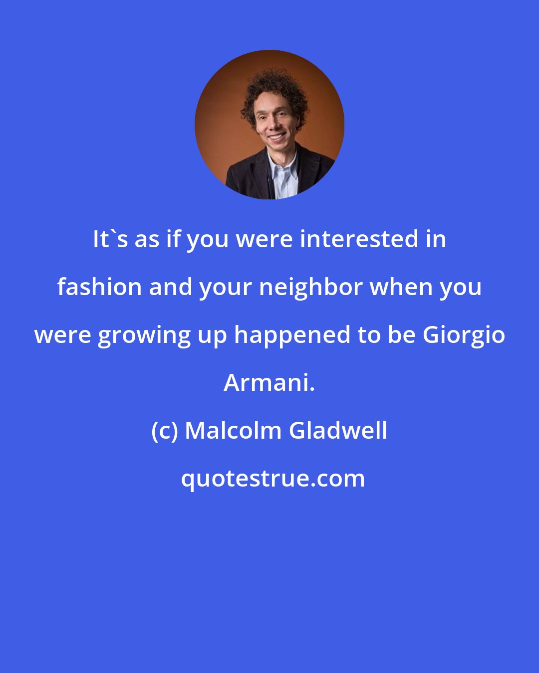 Malcolm Gladwell: It's as if you were interested in fashion and your neighbor when you were growing up happened to be Giorgio Armani.