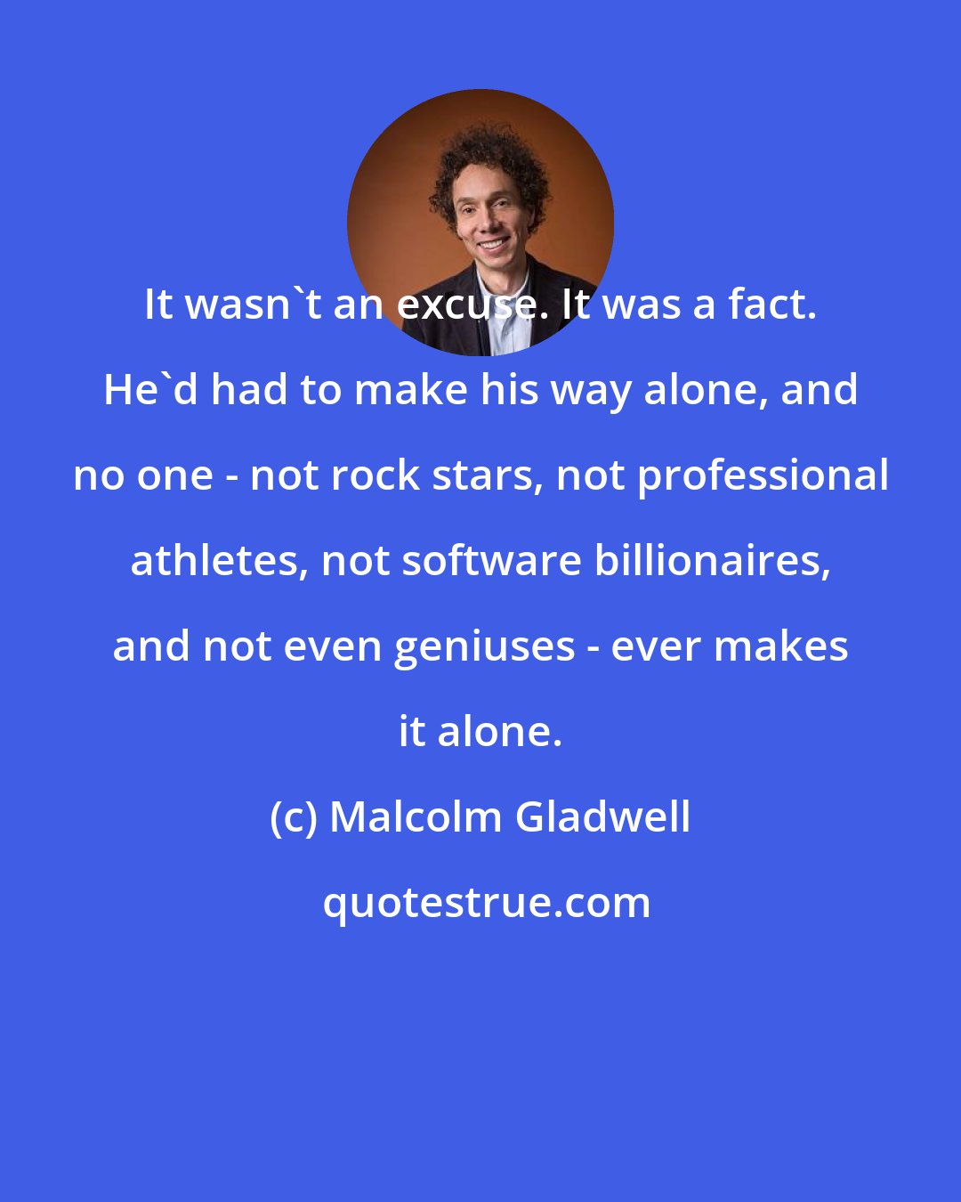 Malcolm Gladwell: It wasn't an excuse. It was a fact. He'd had to make his way alone, and no one - not rock stars, not professional athletes, not software billionaires, and not even geniuses - ever makes it alone.