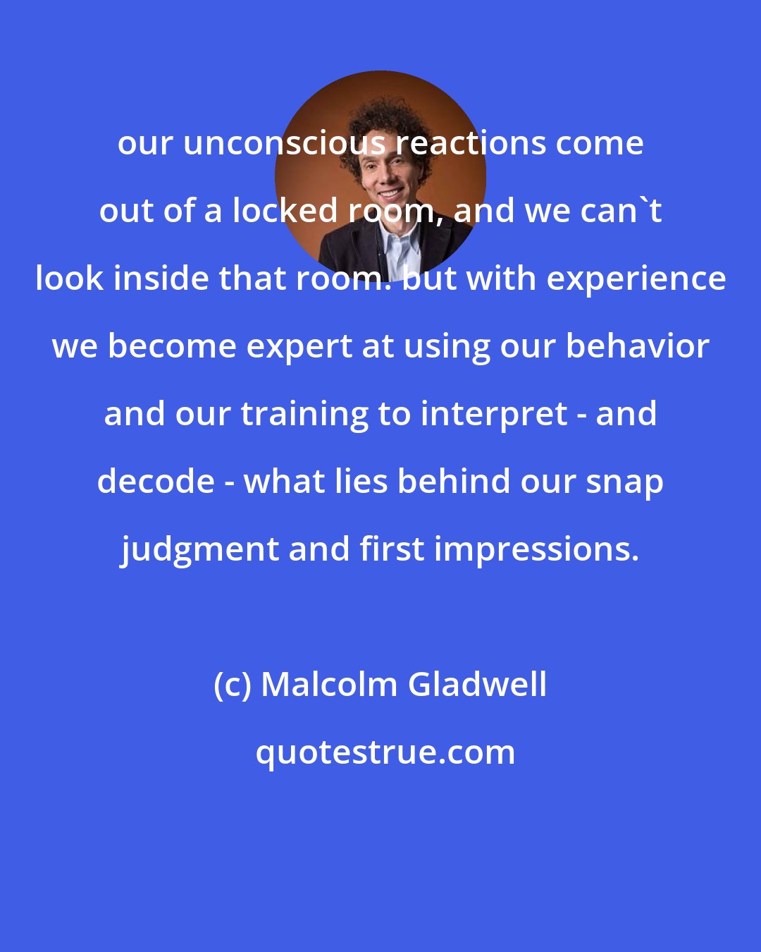 Malcolm Gladwell: our unconscious reactions come out of a locked room, and we can't look inside that room. but with experience we become expert at using our behavior and our training to interpret - and decode - what lies behind our snap judgment and first impressions.