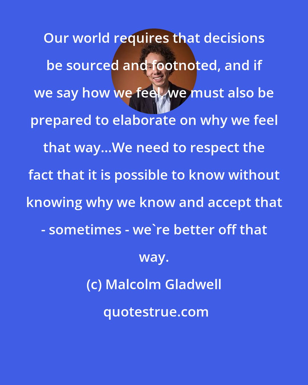 Malcolm Gladwell: Our world requires that decisions be sourced and footnoted, and if we say how we feel, we must also be prepared to elaborate on why we feel that way...We need to respect the fact that it is possible to know without knowing why we know and accept that - sometimes - we're better off that way.