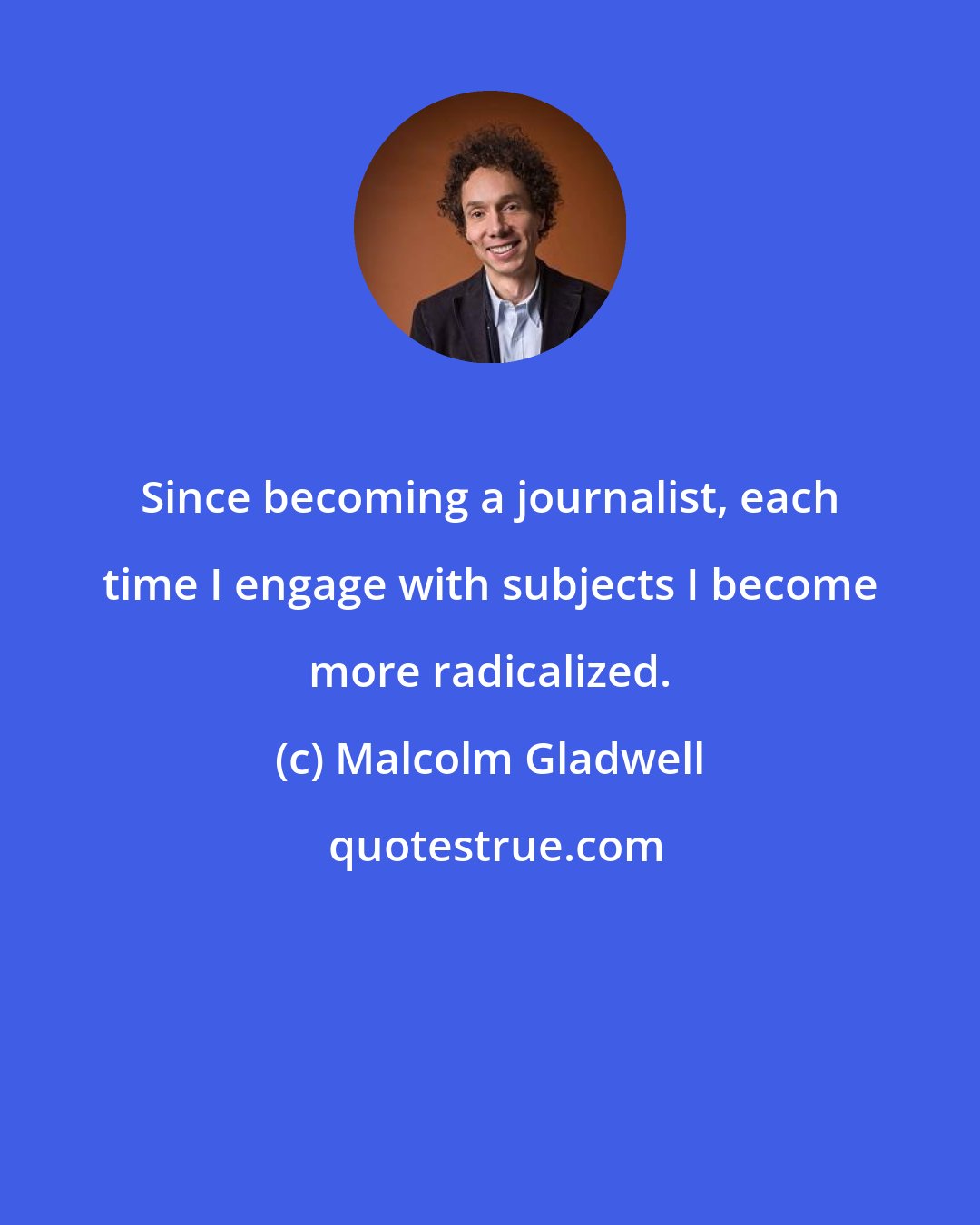 Malcolm Gladwell: Since becoming a journalist, each time I engage with subjects I become more radicalized.