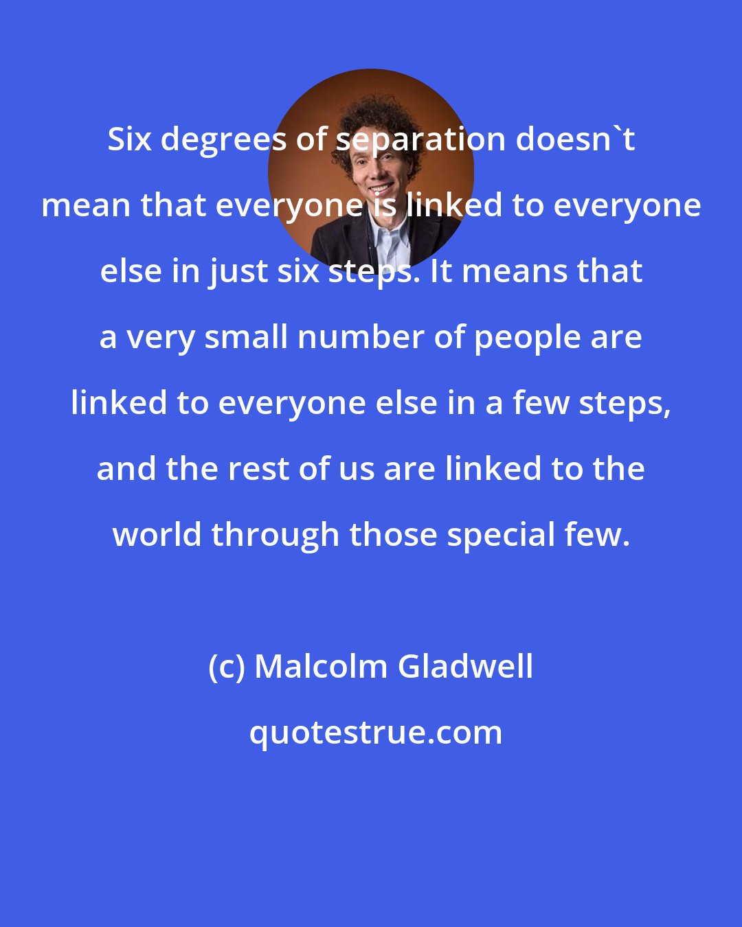 Malcolm Gladwell: Six degrees of separation doesn't mean that everyone is linked to everyone else in just six steps. It means that a very small number of people are linked to everyone else in a few steps, and the rest of us are linked to the world through those special few.