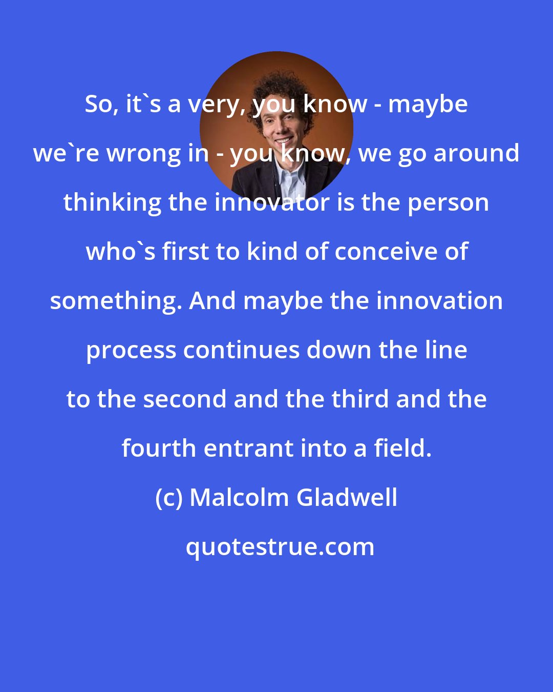 Malcolm Gladwell: So, it's a very, you know - maybe we're wrong in - you know, we go around thinking the innovator is the person who's first to kind of conceive of something. And maybe the innovation process continues down the line to the second and the third and the fourth entrant into a field.