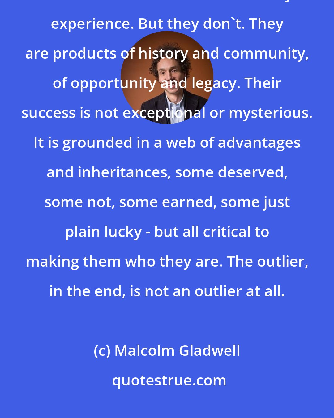 Malcolm Gladwell: Superstar lawyers and math whizzes and software entrepreneurs appear at first blush to lie outside ordinary experience. But they don't. They are products of history and community, of opportunity and legacy. Their success is not exceptional or mysterious. It is grounded in a web of advantages and inheritances, some deserved, some not, some earned, some just plain lucky - but all critical to making them who they are. The outlier, in the end, is not an outlier at all.