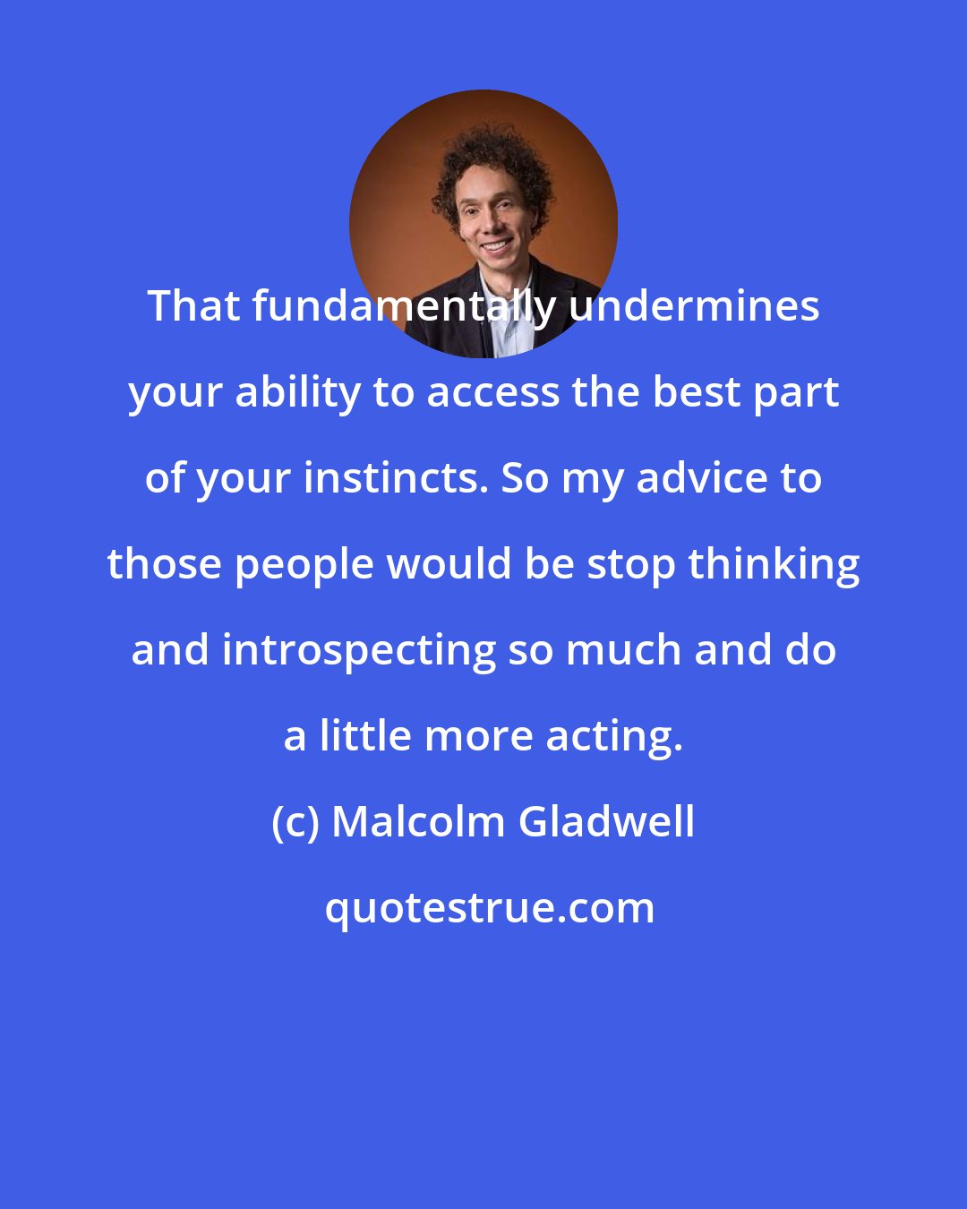 Malcolm Gladwell: That fundamentally undermines your ability to access the best part of your instincts. So my advice to those people would be stop thinking and introspecting so much and do a little more acting.