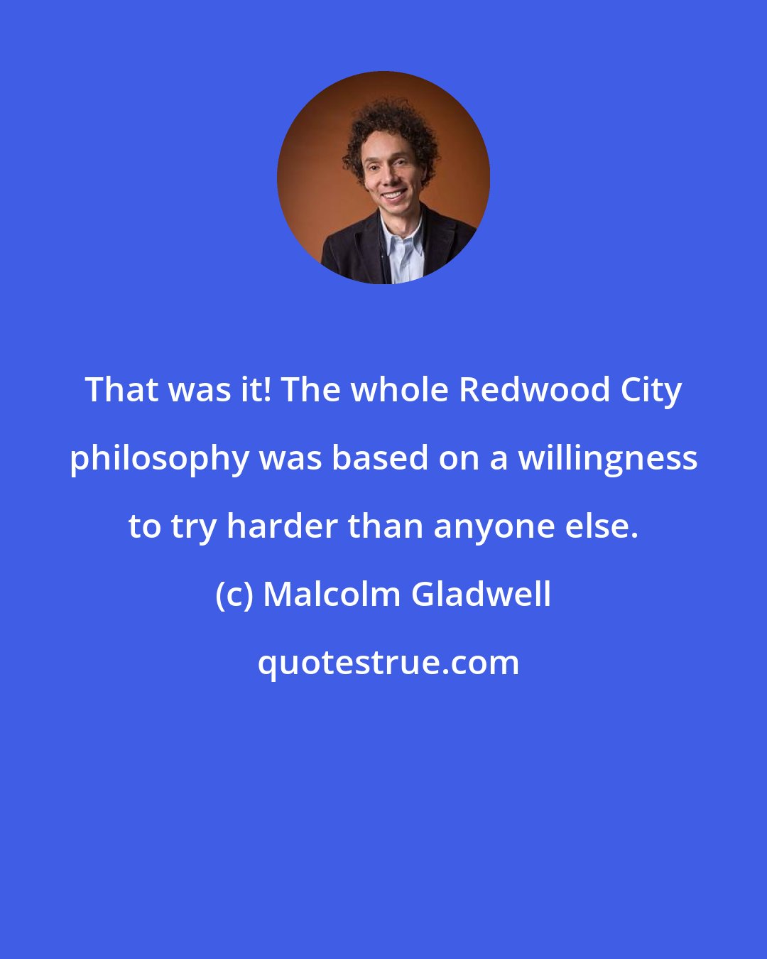 Malcolm Gladwell: That was it! The whole Redwood City philosophy was based on a willingness to try harder than anyone else.