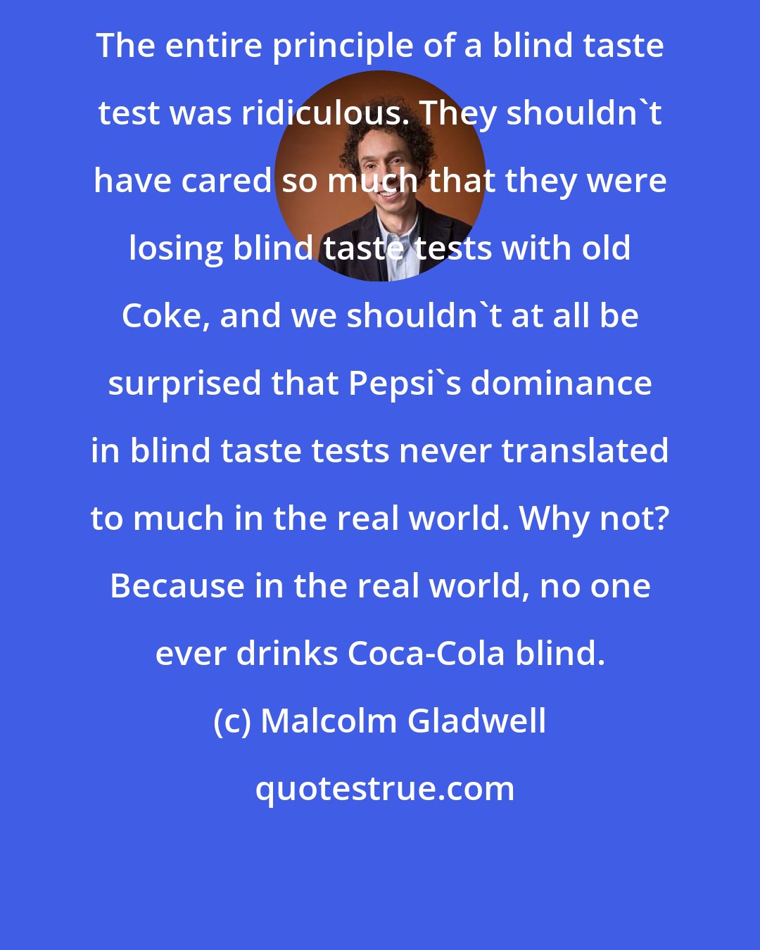 Malcolm Gladwell: The entire principle of a blind taste test was ridiculous. They shouldn't have cared so much that they were losing blind taste tests with old Coke, and we shouldn't at all be surprised that Pepsi's dominance in blind taste tests never translated to much in the real world. Why not? Because in the real world, no one ever drinks Coca-Cola blind.