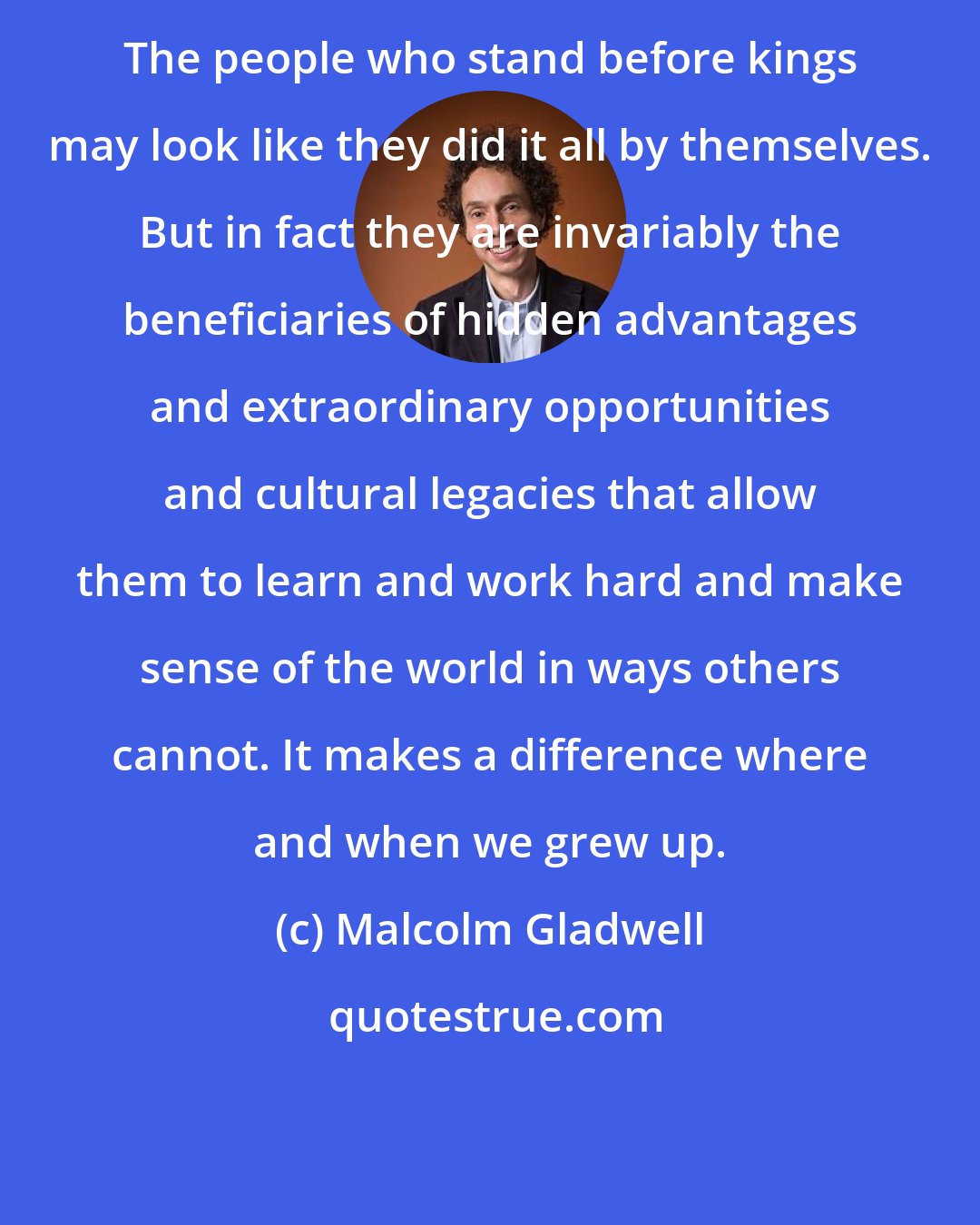 Malcolm Gladwell: The people who stand before kings may look like they did it all by themselves. But in fact they are invariably the beneficiaries of hidden advantages and extraordinary opportunities and cultural legacies that allow them to learn and work hard and make sense of the world in ways others cannot. It makes a difference where and when we grew up.