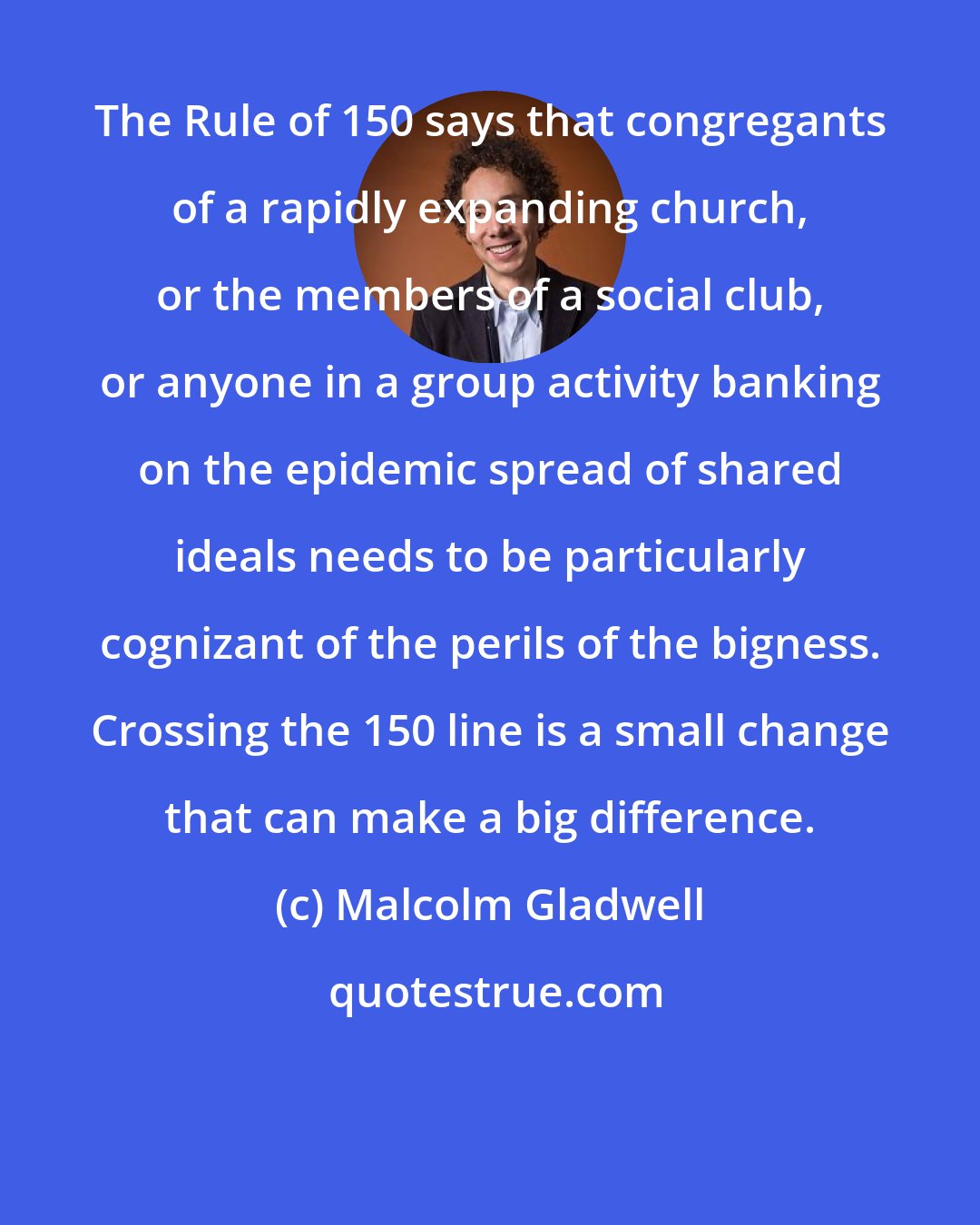 Malcolm Gladwell: The Rule of 150 says that congregants of a rapidly expanding church, or the members of a social club, or anyone in a group activity banking on the epidemic spread of shared ideals needs to be particularly cognizant of the perils of the bigness. Crossing the 150 line is a small change that can make a big difference.