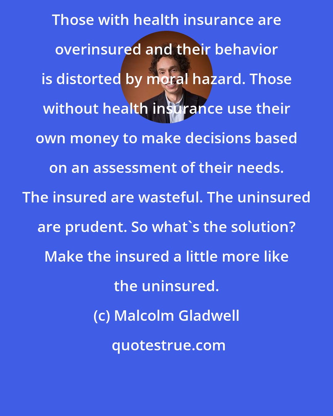 Malcolm Gladwell: Those with health insurance are overinsured and their behavior is distorted by moral hazard. Those without health insurance use their own money to make decisions based on an assessment of their needs. The insured are wasteful. The uninsured are prudent. So what's the solution? Make the insured a little more like the uninsured.