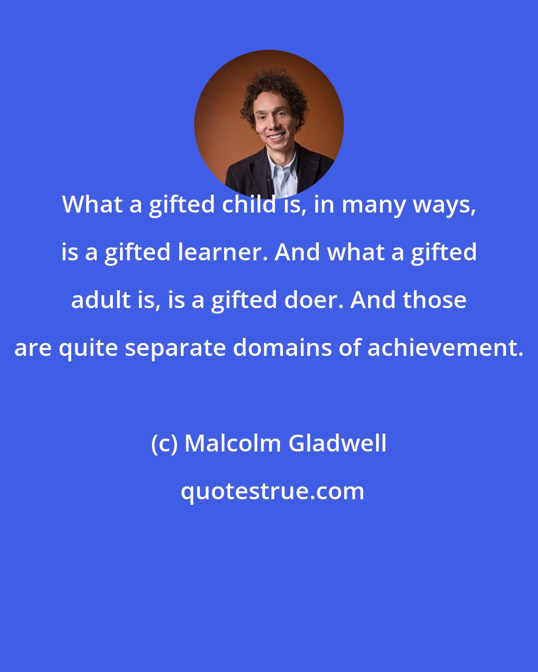 Malcolm Gladwell: What a gifted child is, in many ways, is a gifted learner. And what a gifted adult is, is a gifted doer. And those are quite separate domains of achievement.