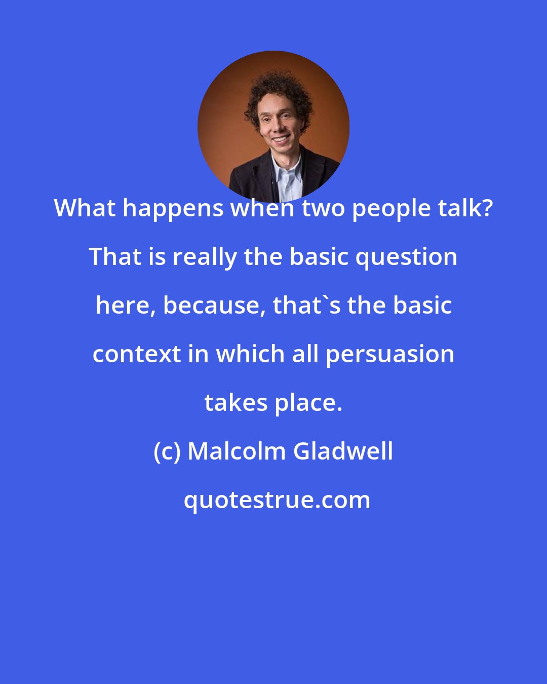 Malcolm Gladwell: What happens when two people talk? That is really the basic question here, because, that's the basic context in which all persuasion takes place.