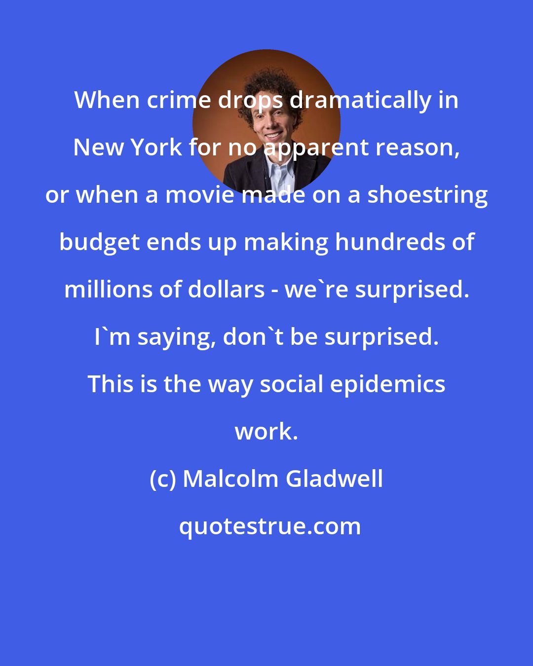 Malcolm Gladwell: When crime drops dramatically in New York for no apparent reason, or when a movie made on a shoestring budget ends up making hundreds of millions of dollars - we're surprised. I'm saying, don't be surprised. This is the way social epidemics work.