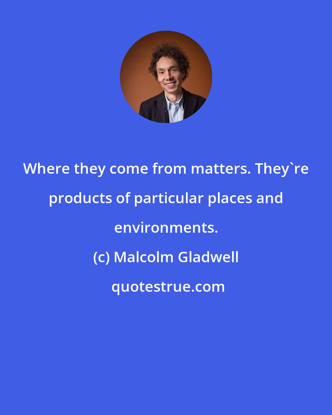 Malcolm Gladwell: Where they come from matters. They're products of particular places and environments.