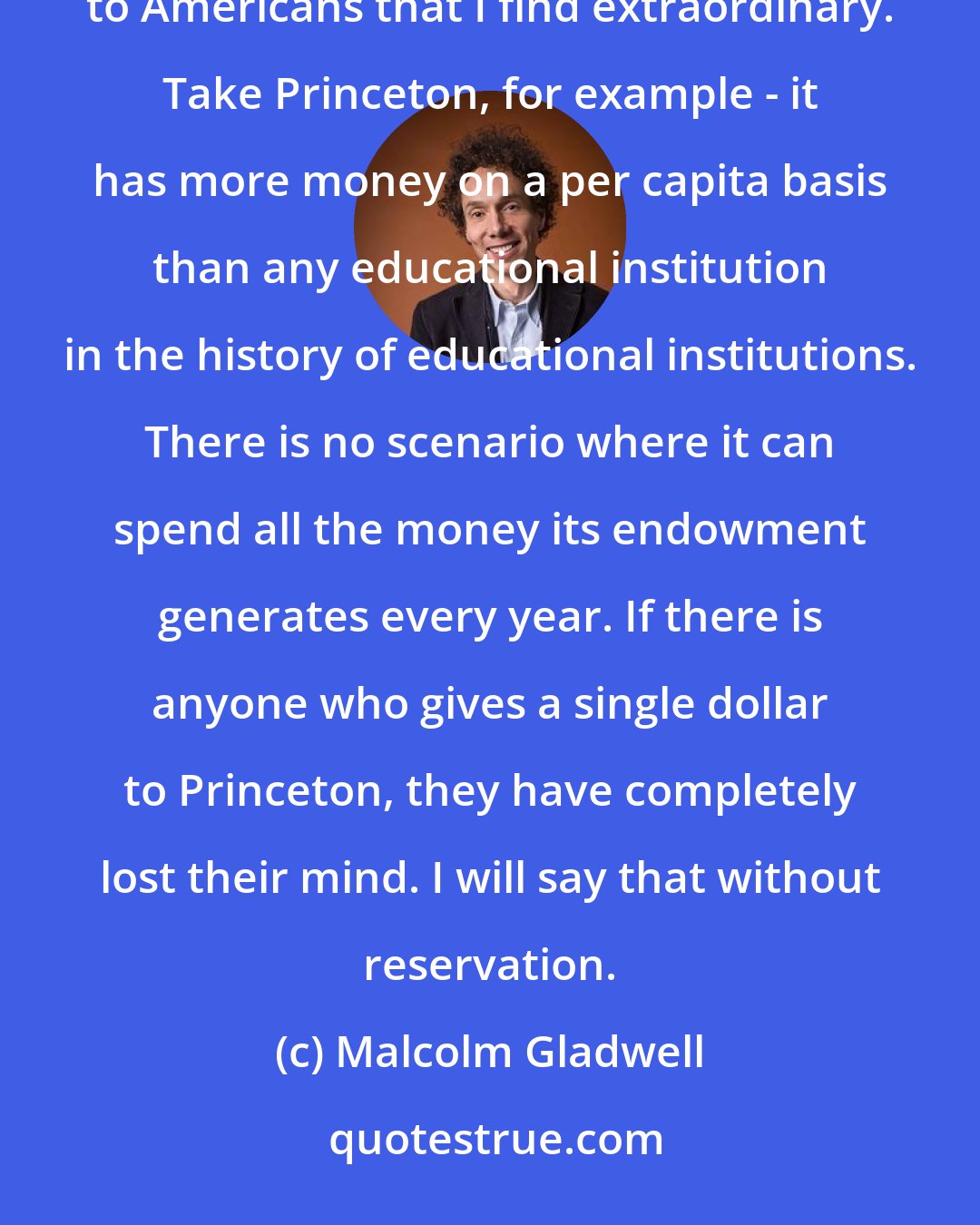 Malcolm Gladwell: And my advice for college graduates is don't reflexively give money to your alma mater, something particular to Americans that I find extraordinary. Take Princeton, for example - it has more money on a per capita basis than any educational institution in the history of educational institutions. There is no scenario where it can spend all the money its endowment generates every year. If there is anyone who gives a single dollar to Princeton, they have completely lost their mind. I will say that without reservation.