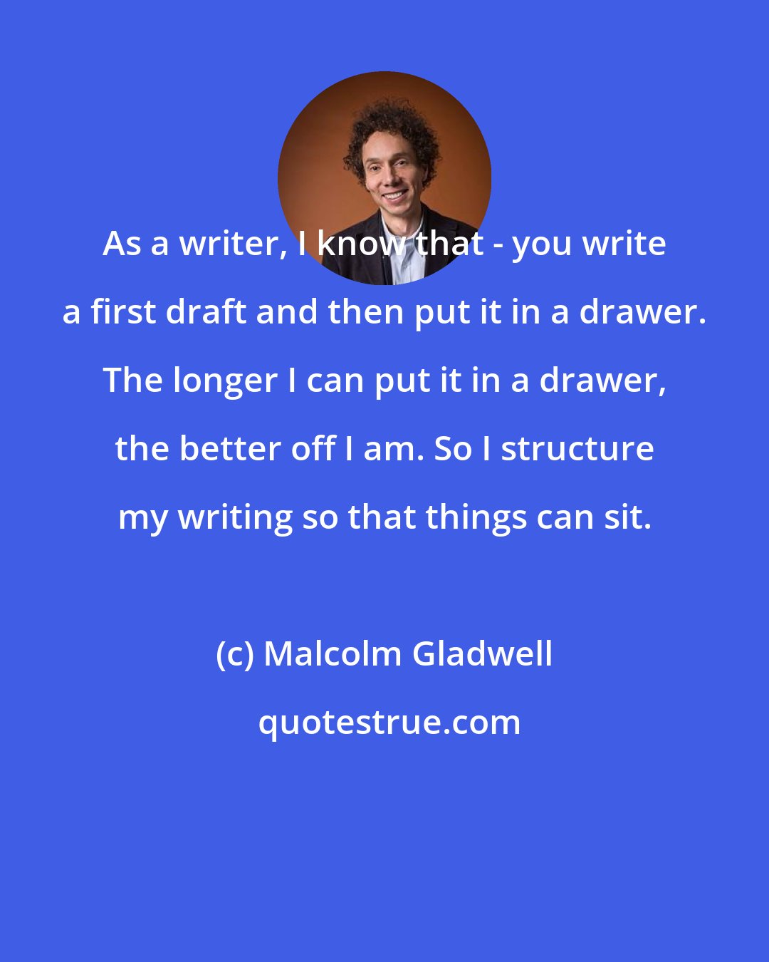 Malcolm Gladwell: As a writer, I know that - you write a first draft and then put it in a drawer. The longer I can put it in a drawer, the better off I am. So I structure my writing so that things can sit.
