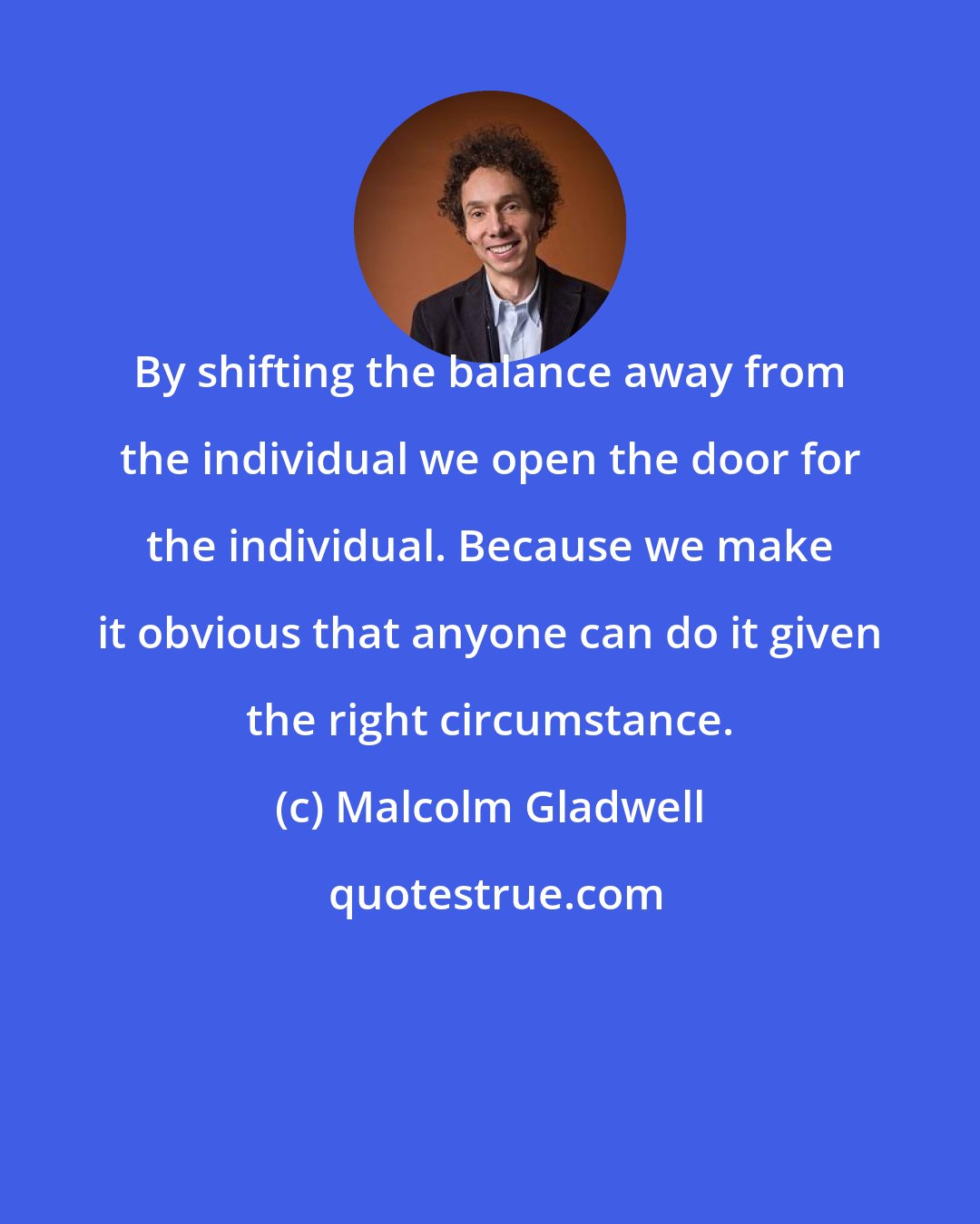 Malcolm Gladwell: By shifting the balance away from the individual we open the door for the individual. Because we make it obvious that anyone can do it given the right circumstance.