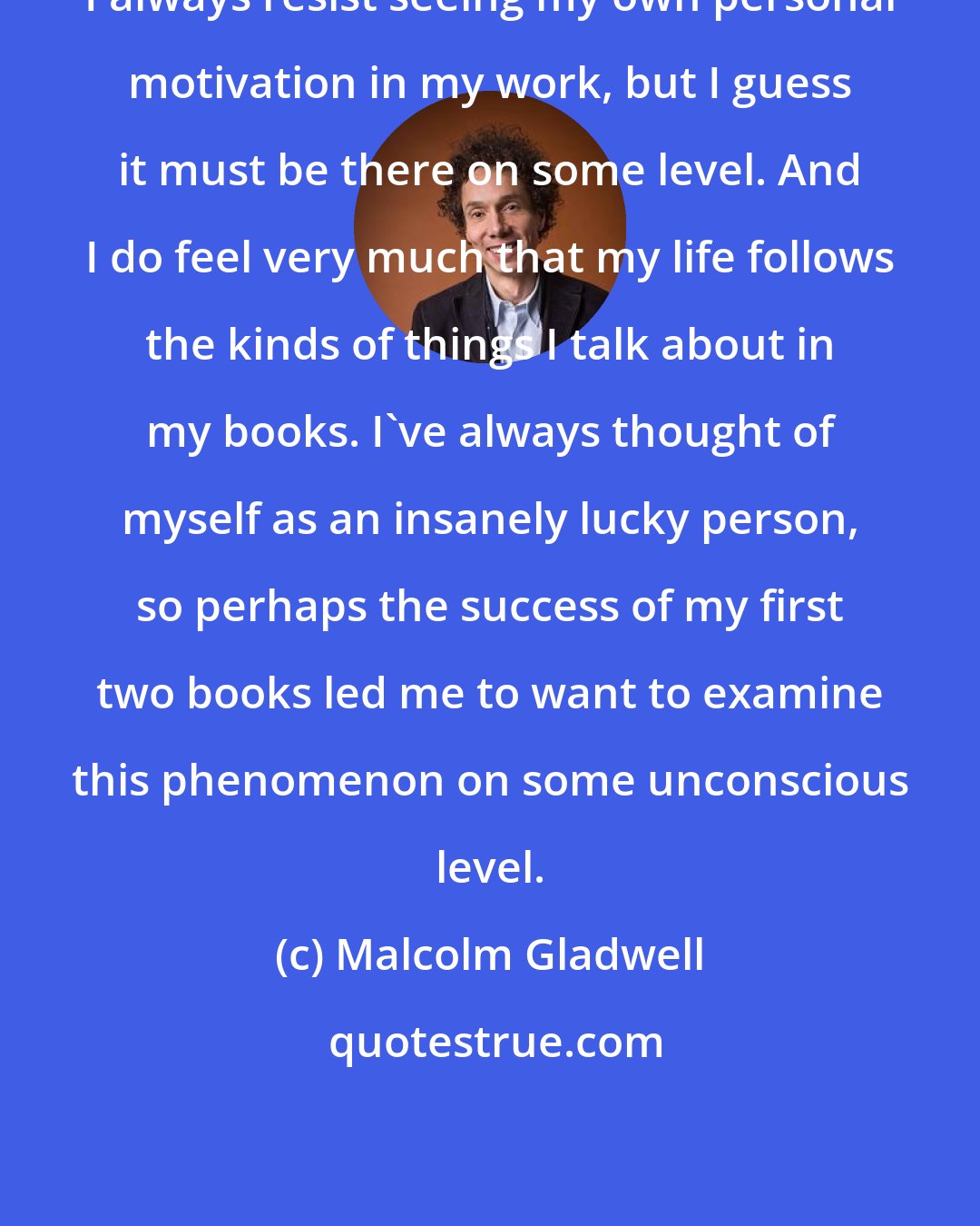 Malcolm Gladwell: I always resist seeing my own personal motivation in my work, but I guess it must be there on some level. And I do feel very much that my life follows the kinds of things I talk about in my books. I've always thought of myself as an insanely lucky person, so perhaps the success of my first two books led me to want to examine this phenomenon on some unconscious level.